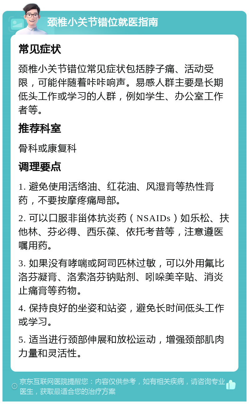 颈椎小关节错位就医指南 常见症状 颈椎小关节错位常见症状包括脖子痛、活动受限，可能伴随着咔咔响声。易感人群主要是长期低头工作或学习的人群，例如学生、办公室工作者等。 推荐科室 骨科或康复科 调理要点 1. 避免使用活络油、红花油、风湿膏等热性膏药，不要按摩疼痛局部。 2. 可以口服非甾体抗炎药（NSAIDs）如乐松、扶他林、芬必得、西乐葆、依托考昔等，注意遵医嘱用药。 3. 如果没有哮喘或阿司匹林过敏，可以外用氟比洛芬凝膏、洛索洛芬钠贴剂、吲哚美辛贴、消炎止痛膏等药物。 4. 保持良好的坐姿和站姿，避免长时间低头工作或学习。 5. 适当进行颈部伸展和放松运动，增强颈部肌肉力量和灵活性。