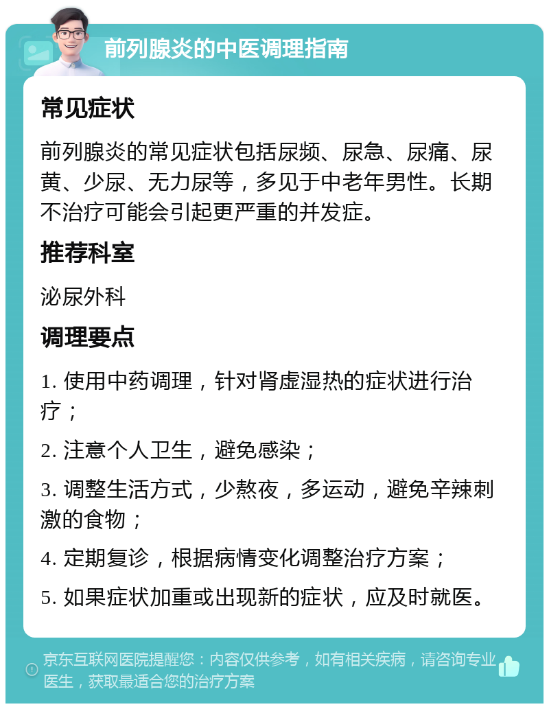 前列腺炎的中医调理指南 常见症状 前列腺炎的常见症状包括尿频、尿急、尿痛、尿黄、少尿、无力尿等，多见于中老年男性。长期不治疗可能会引起更严重的并发症。 推荐科室 泌尿外科 调理要点 1. 使用中药调理，针对肾虚湿热的症状进行治疗； 2. 注意个人卫生，避免感染； 3. 调整生活方式，少熬夜，多运动，避免辛辣刺激的食物； 4. 定期复诊，根据病情变化调整治疗方案； 5. 如果症状加重或出现新的症状，应及时就医。