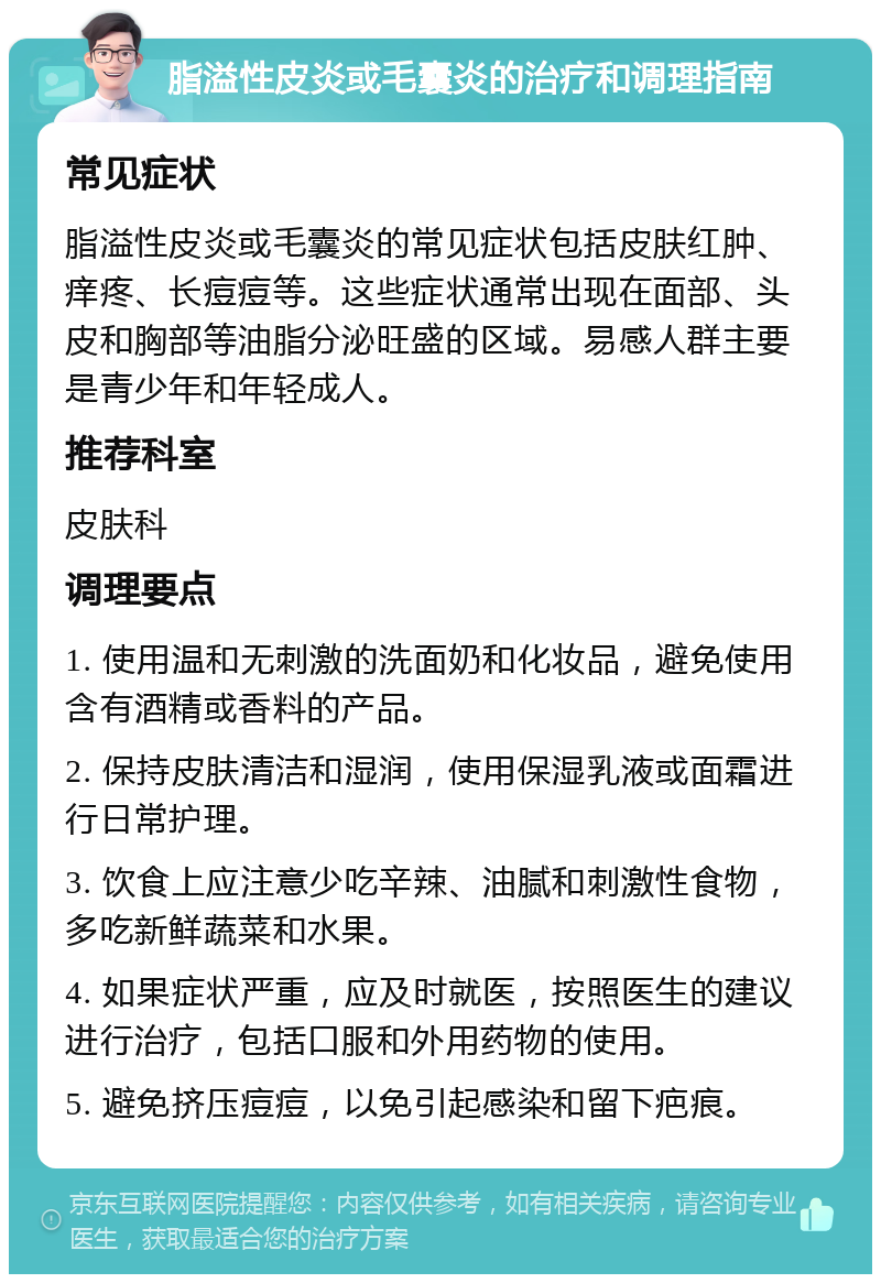 脂溢性皮炎或毛囊炎的治疗和调理指南 常见症状 脂溢性皮炎或毛囊炎的常见症状包括皮肤红肿、痒疼、长痘痘等。这些症状通常出现在面部、头皮和胸部等油脂分泌旺盛的区域。易感人群主要是青少年和年轻成人。 推荐科室 皮肤科 调理要点 1. 使用温和无刺激的洗面奶和化妆品，避免使用含有酒精或香料的产品。 2. 保持皮肤清洁和湿润，使用保湿乳液或面霜进行日常护理。 3. 饮食上应注意少吃辛辣、油腻和刺激性食物，多吃新鲜蔬菜和水果。 4. 如果症状严重，应及时就医，按照医生的建议进行治疗，包括口服和外用药物的使用。 5. 避免挤压痘痘，以免引起感染和留下疤痕。