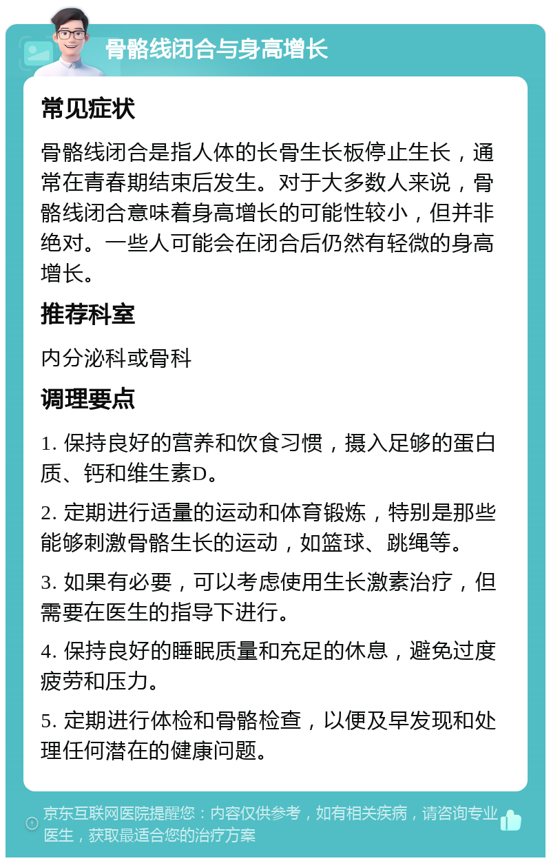 骨骼线闭合与身高增长 常见症状 骨骼线闭合是指人体的长骨生长板停止生长，通常在青春期结束后发生。对于大多数人来说，骨骼线闭合意味着身高增长的可能性较小，但并非绝对。一些人可能会在闭合后仍然有轻微的身高增长。 推荐科室 内分泌科或骨科 调理要点 1. 保持良好的营养和饮食习惯，摄入足够的蛋白质、钙和维生素D。 2. 定期进行适量的运动和体育锻炼，特别是那些能够刺激骨骼生长的运动，如篮球、跳绳等。 3. 如果有必要，可以考虑使用生长激素治疗，但需要在医生的指导下进行。 4. 保持良好的睡眠质量和充足的休息，避免过度疲劳和压力。 5. 定期进行体检和骨骼检查，以便及早发现和处理任何潜在的健康问题。