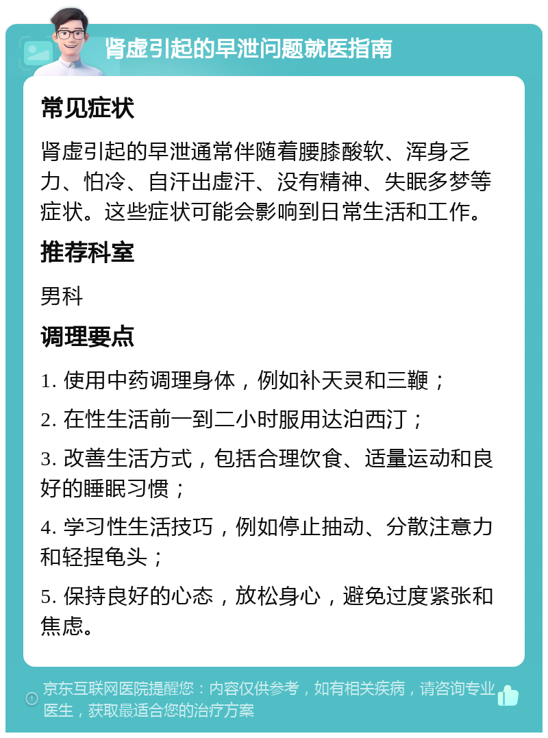 肾虚引起的早泄问题就医指南 常见症状 肾虚引起的早泄通常伴随着腰膝酸软、浑身乏力、怕冷、自汗出虚汗、没有精神、失眠多梦等症状。这些症状可能会影响到日常生活和工作。 推荐科室 男科 调理要点 1. 使用中药调理身体，例如补天灵和三鞭； 2. 在性生活前一到二小时服用达泊西汀； 3. 改善生活方式，包括合理饮食、适量运动和良好的睡眠习惯； 4. 学习性生活技巧，例如停止抽动、分散注意力和轻捏龟头； 5. 保持良好的心态，放松身心，避免过度紧张和焦虑。