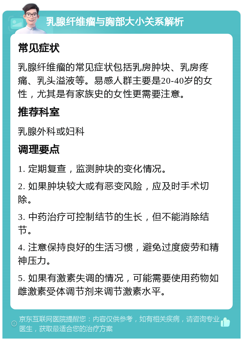 乳腺纤维瘤与胸部大小关系解析 常见症状 乳腺纤维瘤的常见症状包括乳房肿块、乳房疼痛、乳头溢液等。易感人群主要是20-40岁的女性，尤其是有家族史的女性更需要注意。 推荐科室 乳腺外科或妇科 调理要点 1. 定期复查，监测肿块的变化情况。 2. 如果肿块较大或有恶变风险，应及时手术切除。 3. 中药治疗可控制结节的生长，但不能消除结节。 4. 注意保持良好的生活习惯，避免过度疲劳和精神压力。 5. 如果有激素失调的情况，可能需要使用药物如雌激素受体调节剂来调节激素水平。