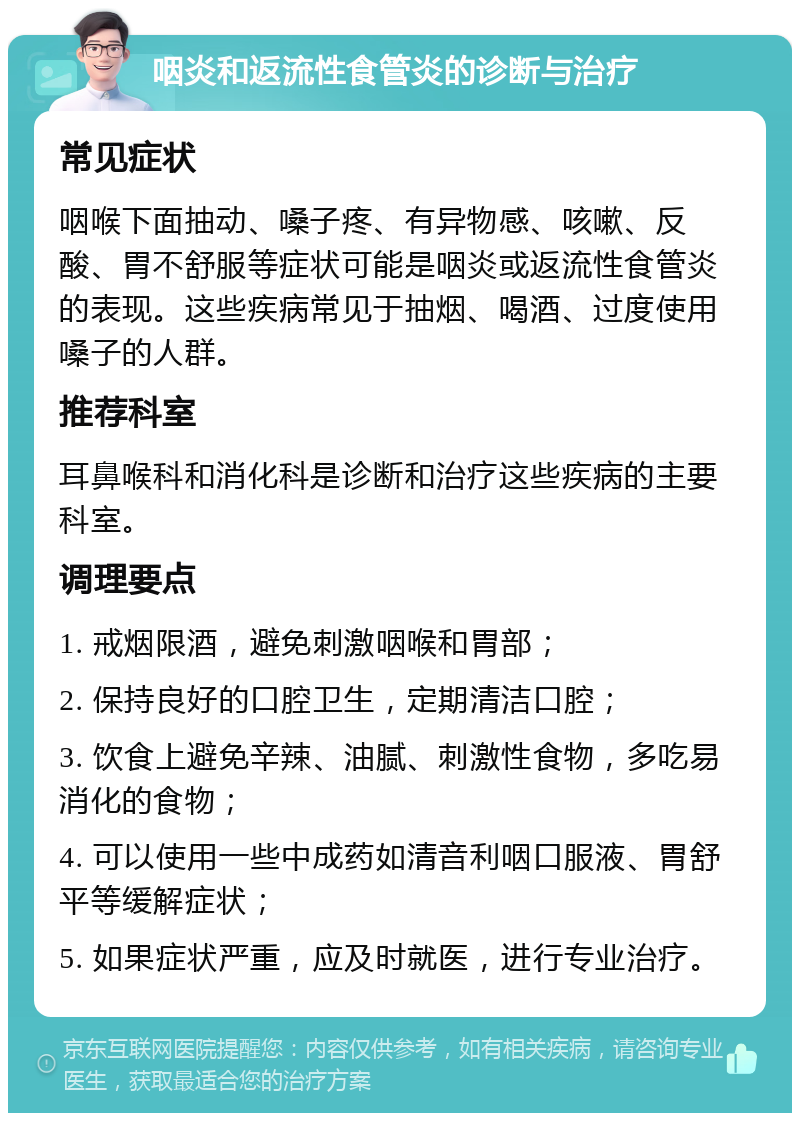 咽炎和返流性食管炎的诊断与治疗 常见症状 咽喉下面抽动、嗓子疼、有异物感、咳嗽、反酸、胃不舒服等症状可能是咽炎或返流性食管炎的表现。这些疾病常见于抽烟、喝酒、过度使用嗓子的人群。 推荐科室 耳鼻喉科和消化科是诊断和治疗这些疾病的主要科室。 调理要点 1. 戒烟限酒，避免刺激咽喉和胃部； 2. 保持良好的口腔卫生，定期清洁口腔； 3. 饮食上避免辛辣、油腻、刺激性食物，多吃易消化的食物； 4. 可以使用一些中成药如清音利咽口服液、胃舒平等缓解症状； 5. 如果症状严重，应及时就医，进行专业治疗。