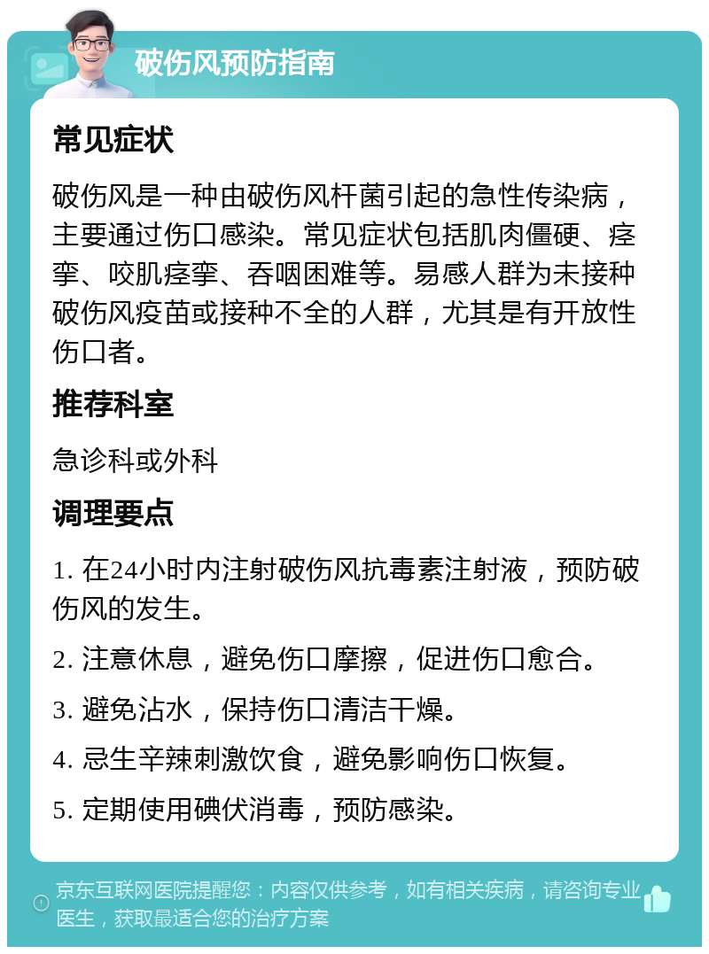 破伤风预防指南 常见症状 破伤风是一种由破伤风杆菌引起的急性传染病，主要通过伤口感染。常见症状包括肌肉僵硬、痉挛、咬肌痉挛、吞咽困难等。易感人群为未接种破伤风疫苗或接种不全的人群，尤其是有开放性伤口者。 推荐科室 急诊科或外科 调理要点 1. 在24小时内注射破伤风抗毒素注射液，预防破伤风的发生。 2. 注意休息，避免伤口摩擦，促进伤口愈合。 3. 避免沾水，保持伤口清洁干燥。 4. 忌生辛辣刺激饮食，避免影响伤口恢复。 5. 定期使用碘伏消毒，预防感染。