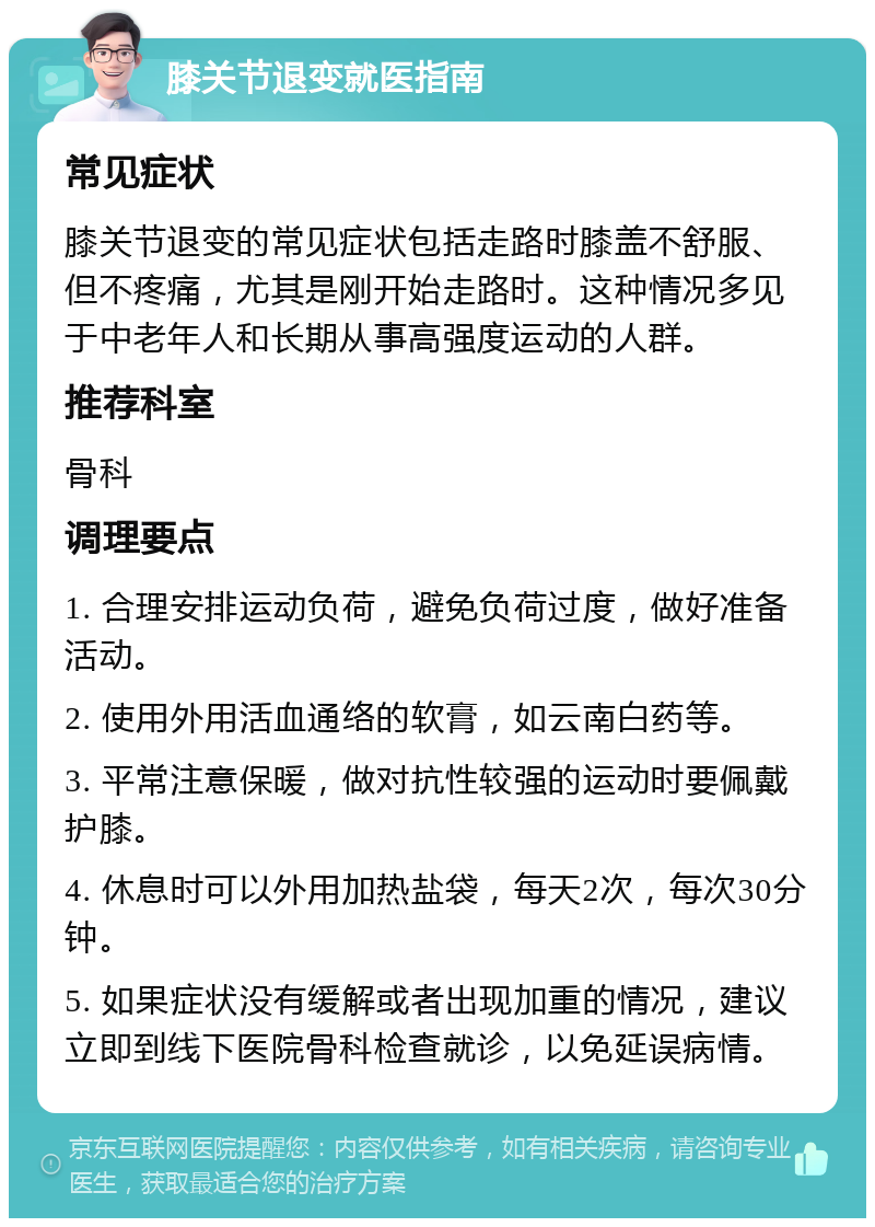 膝关节退变就医指南 常见症状 膝关节退变的常见症状包括走路时膝盖不舒服、但不疼痛，尤其是刚开始走路时。这种情况多见于中老年人和长期从事高强度运动的人群。 推荐科室 骨科 调理要点 1. 合理安排运动负荷，避免负荷过度，做好准备活动。 2. 使用外用活血通络的软膏，如云南白药等。 3. 平常注意保暖，做对抗性较强的运动时要佩戴护膝。 4. 休息时可以外用加热盐袋，每天2次，每次30分钟。 5. 如果症状没有缓解或者出现加重的情况，建议立即到线下医院骨科检查就诊，以免延误病情。