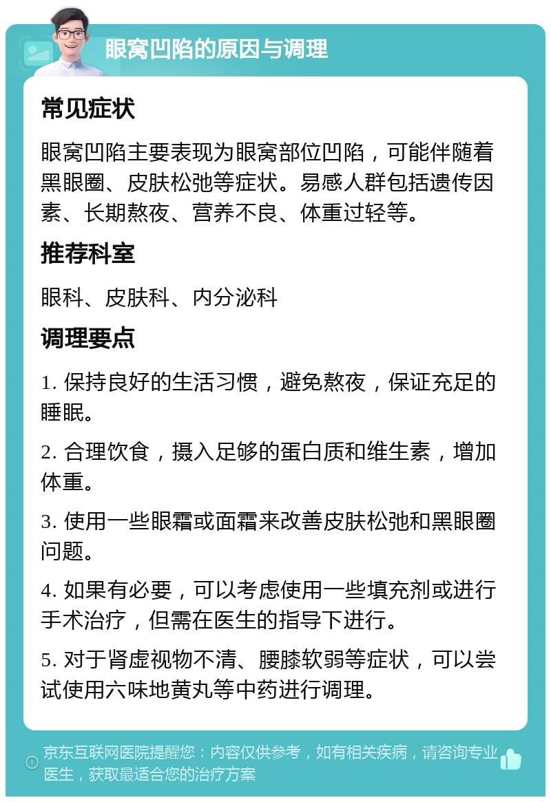 眼窝凹陷的原因与调理 常见症状 眼窝凹陷主要表现为眼窝部位凹陷，可能伴随着黑眼圈、皮肤松弛等症状。易感人群包括遗传因素、长期熬夜、营养不良、体重过轻等。 推荐科室 眼科、皮肤科、内分泌科 调理要点 1. 保持良好的生活习惯，避免熬夜，保证充足的睡眠。 2. 合理饮食，摄入足够的蛋白质和维生素，增加体重。 3. 使用一些眼霜或面霜来改善皮肤松弛和黑眼圈问题。 4. 如果有必要，可以考虑使用一些填充剂或进行手术治疗，但需在医生的指导下进行。 5. 对于肾虚视物不清、腰膝软弱等症状，可以尝试使用六味地黄丸等中药进行调理。