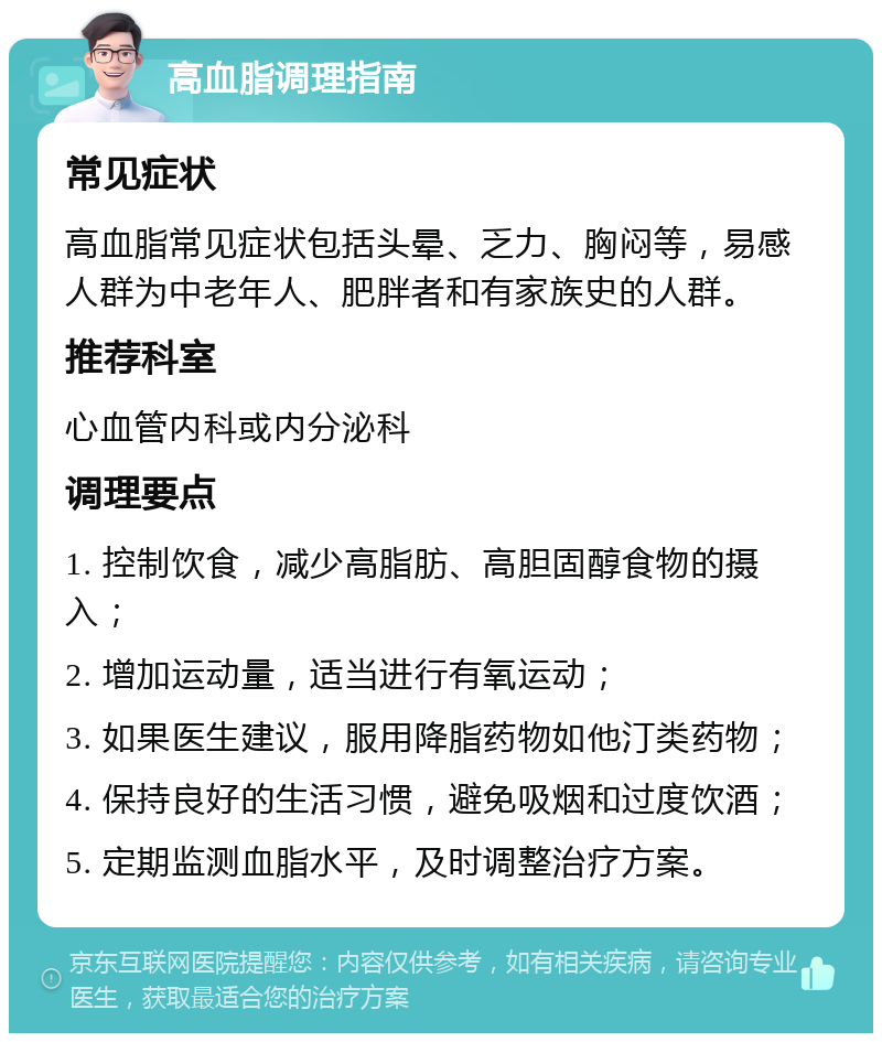 高血脂调理指南 常见症状 高血脂常见症状包括头晕、乏力、胸闷等，易感人群为中老年人、肥胖者和有家族史的人群。 推荐科室 心血管内科或内分泌科 调理要点 1. 控制饮食，减少高脂肪、高胆固醇食物的摄入； 2. 增加运动量，适当进行有氧运动； 3. 如果医生建议，服用降脂药物如他汀类药物； 4. 保持良好的生活习惯，避免吸烟和过度饮酒； 5. 定期监测血脂水平，及时调整治疗方案。