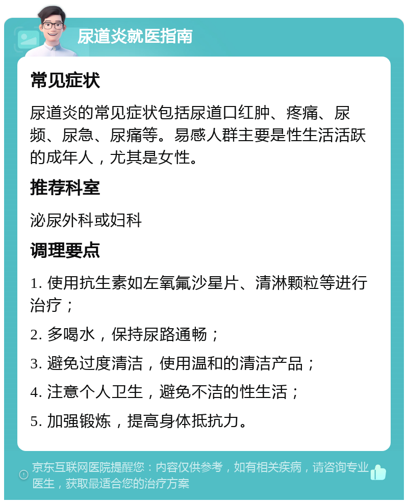 尿道炎就医指南 常见症状 尿道炎的常见症状包括尿道口红肿、疼痛、尿频、尿急、尿痛等。易感人群主要是性生活活跃的成年人，尤其是女性。 推荐科室 泌尿外科或妇科 调理要点 1. 使用抗生素如左氧氟沙星片、清淋颗粒等进行治疗； 2. 多喝水，保持尿路通畅； 3. 避免过度清洁，使用温和的清洁产品； 4. 注意个人卫生，避免不洁的性生活； 5. 加强锻炼，提高身体抵抗力。