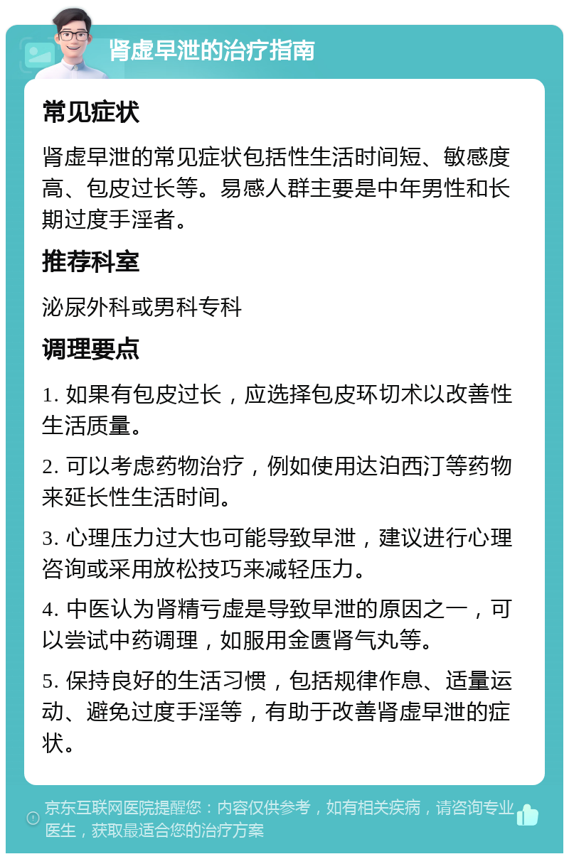 肾虚早泄的治疗指南 常见症状 肾虚早泄的常见症状包括性生活时间短、敏感度高、包皮过长等。易感人群主要是中年男性和长期过度手淫者。 推荐科室 泌尿外科或男科专科 调理要点 1. 如果有包皮过长，应选择包皮环切术以改善性生活质量。 2. 可以考虑药物治疗，例如使用达泊西汀等药物来延长性生活时间。 3. 心理压力过大也可能导致早泄，建议进行心理咨询或采用放松技巧来减轻压力。 4. 中医认为肾精亏虚是导致早泄的原因之一，可以尝试中药调理，如服用金匮肾气丸等。 5. 保持良好的生活习惯，包括规律作息、适量运动、避免过度手淫等，有助于改善肾虚早泄的症状。