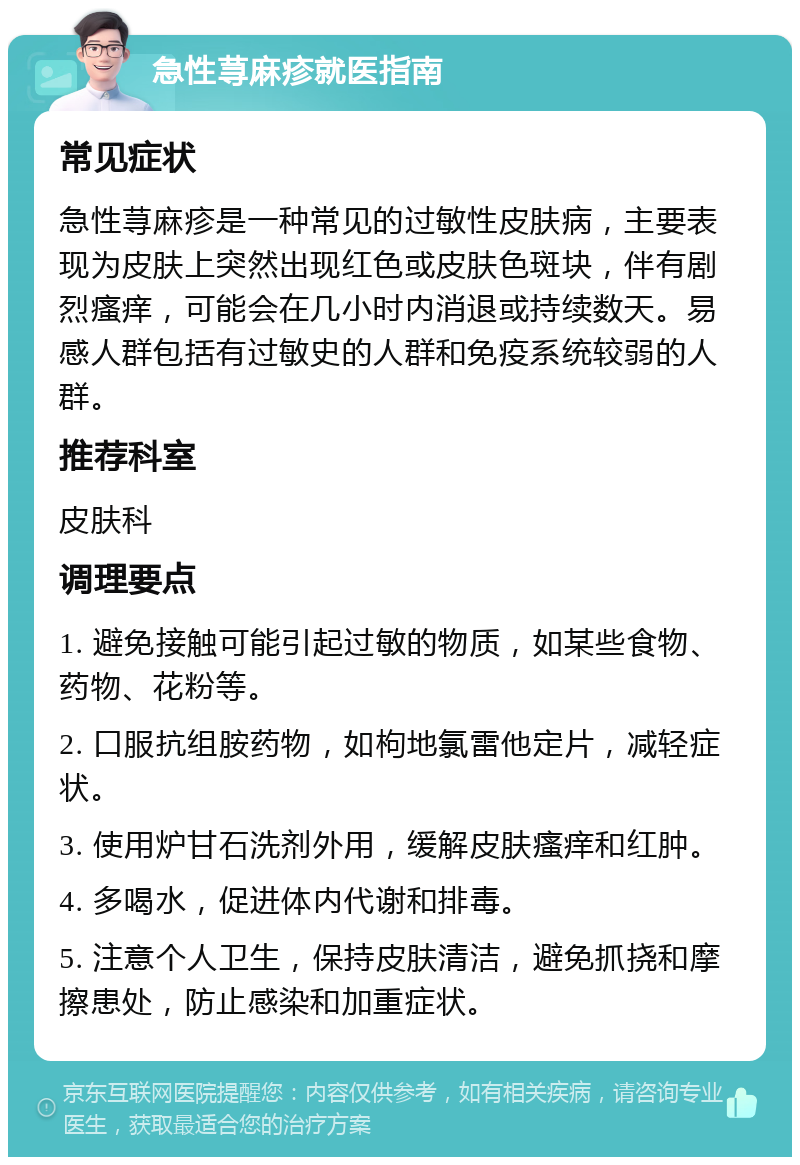 急性荨麻疹就医指南 常见症状 急性荨麻疹是一种常见的过敏性皮肤病，主要表现为皮肤上突然出现红色或皮肤色斑块，伴有剧烈瘙痒，可能会在几小时内消退或持续数天。易感人群包括有过敏史的人群和免疫系统较弱的人群。 推荐科室 皮肤科 调理要点 1. 避免接触可能引起过敏的物质，如某些食物、药物、花粉等。 2. 口服抗组胺药物，如枸地氯雷他定片，减轻症状。 3. 使用炉甘石洗剂外用，缓解皮肤瘙痒和红肿。 4. 多喝水，促进体内代谢和排毒。 5. 注意个人卫生，保持皮肤清洁，避免抓挠和摩擦患处，防止感染和加重症状。