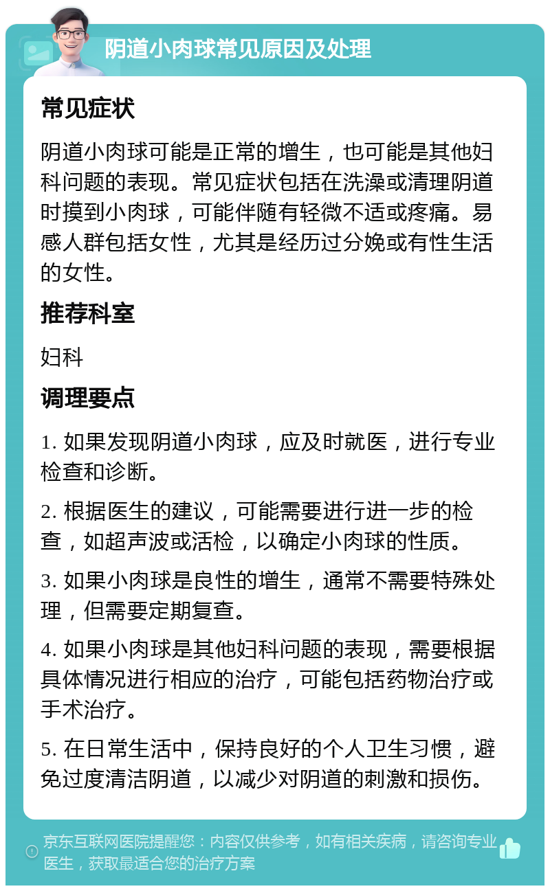 阴道小肉球常见原因及处理 常见症状 阴道小肉球可能是正常的增生，也可能是其他妇科问题的表现。常见症状包括在洗澡或清理阴道时摸到小肉球，可能伴随有轻微不适或疼痛。易感人群包括女性，尤其是经历过分娩或有性生活的女性。 推荐科室 妇科 调理要点 1. 如果发现阴道小肉球，应及时就医，进行专业检查和诊断。 2. 根据医生的建议，可能需要进行进一步的检查，如超声波或活检，以确定小肉球的性质。 3. 如果小肉球是良性的增生，通常不需要特殊处理，但需要定期复查。 4. 如果小肉球是其他妇科问题的表现，需要根据具体情况进行相应的治疗，可能包括药物治疗或手术治疗。 5. 在日常生活中，保持良好的个人卫生习惯，避免过度清洁阴道，以减少对阴道的刺激和损伤。