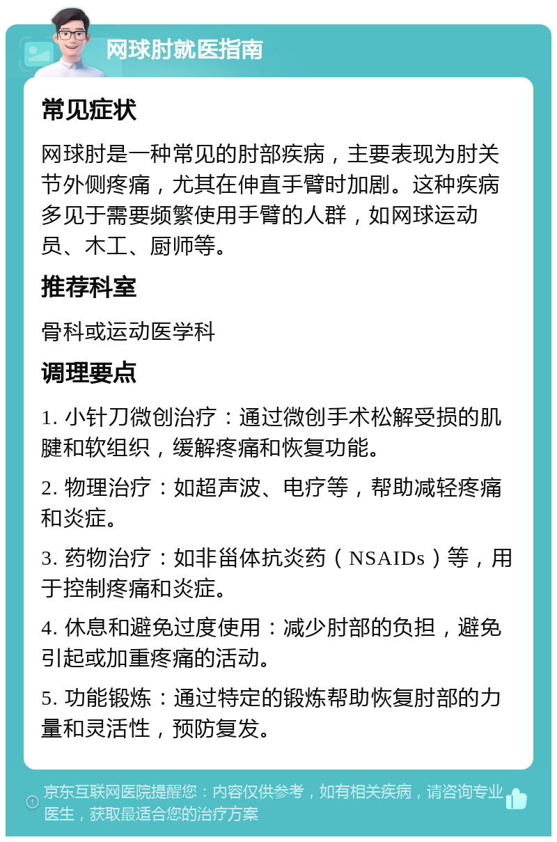 网球肘就医指南 常见症状 网球肘是一种常见的肘部疾病，主要表现为肘关节外侧疼痛，尤其在伸直手臂时加剧。这种疾病多见于需要频繁使用手臂的人群，如网球运动员、木工、厨师等。 推荐科室 骨科或运动医学科 调理要点 1. 小针刀微创治疗：通过微创手术松解受损的肌腱和软组织，缓解疼痛和恢复功能。 2. 物理治疗：如超声波、电疗等，帮助减轻疼痛和炎症。 3. 药物治疗：如非甾体抗炎药（NSAIDs）等，用于控制疼痛和炎症。 4. 休息和避免过度使用：减少肘部的负担，避免引起或加重疼痛的活动。 5. 功能锻炼：通过特定的锻炼帮助恢复肘部的力量和灵活性，预防复发。