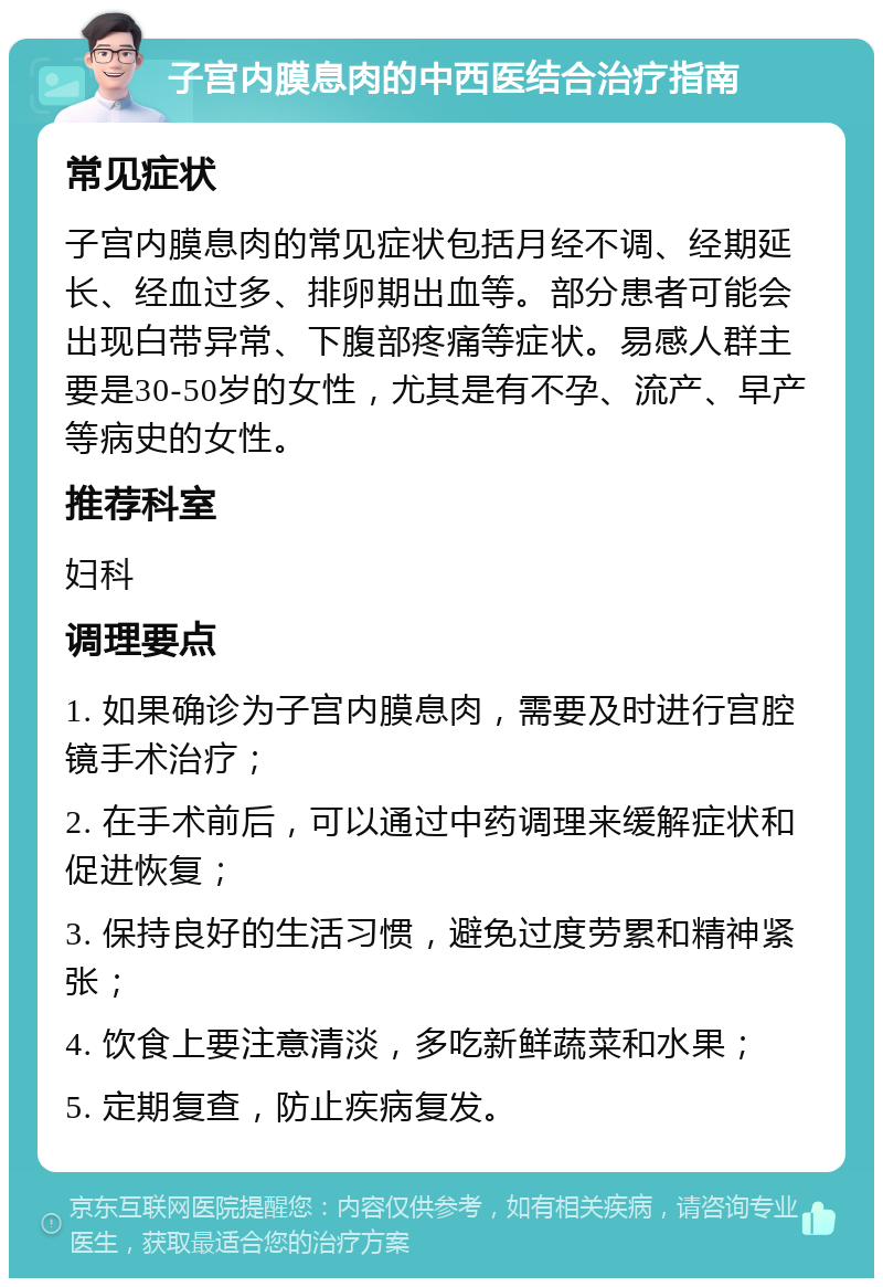 子宫内膜息肉的中西医结合治疗指南 常见症状 子宫内膜息肉的常见症状包括月经不调、经期延长、经血过多、排卵期出血等。部分患者可能会出现白带异常、下腹部疼痛等症状。易感人群主要是30-50岁的女性，尤其是有不孕、流产、早产等病史的女性。 推荐科室 妇科 调理要点 1. 如果确诊为子宫内膜息肉，需要及时进行宫腔镜手术治疗； 2. 在手术前后，可以通过中药调理来缓解症状和促进恢复； 3. 保持良好的生活习惯，避免过度劳累和精神紧张； 4. 饮食上要注意清淡，多吃新鲜蔬菜和水果； 5. 定期复查，防止疾病复发。