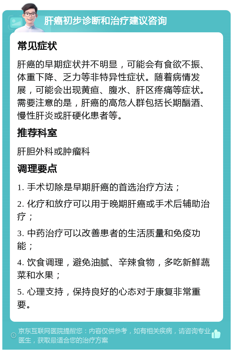 肝癌初步诊断和治疗建议咨询 常见症状 肝癌的早期症状并不明显，可能会有食欲不振、体重下降、乏力等非特异性症状。随着病情发展，可能会出现黄疸、腹水、肝区疼痛等症状。需要注意的是，肝癌的高危人群包括长期酗酒、慢性肝炎或肝硬化患者等。 推荐科室 肝胆外科或肿瘤科 调理要点 1. 手术切除是早期肝癌的首选治疗方法； 2. 化疗和放疗可以用于晚期肝癌或手术后辅助治疗； 3. 中药治疗可以改善患者的生活质量和免疫功能； 4. 饮食调理，避免油腻、辛辣食物，多吃新鲜蔬菜和水果； 5. 心理支持，保持良好的心态对于康复非常重要。