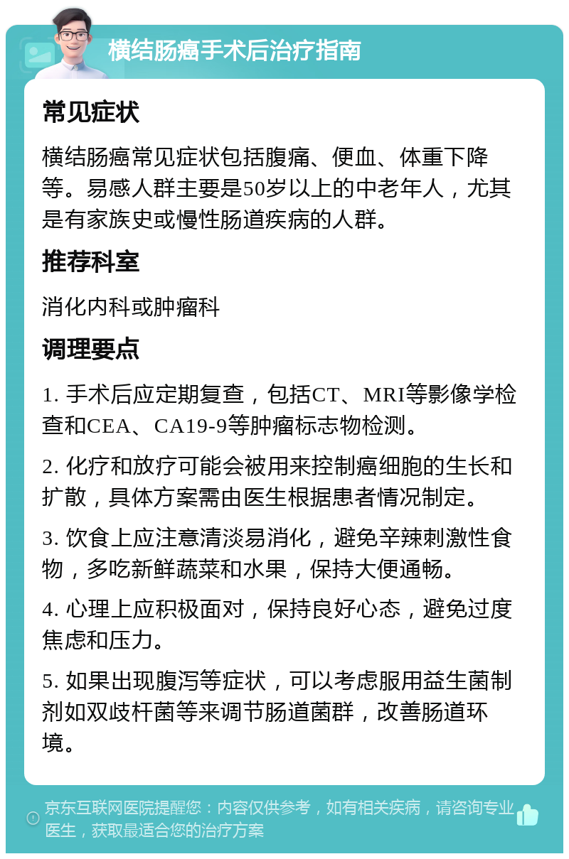 横结肠癌手术后治疗指南 常见症状 横结肠癌常见症状包括腹痛、便血、体重下降等。易感人群主要是50岁以上的中老年人，尤其是有家族史或慢性肠道疾病的人群。 推荐科室 消化内科或肿瘤科 调理要点 1. 手术后应定期复查，包括CT、MRI等影像学检查和CEA、CA19-9等肿瘤标志物检测。 2. 化疗和放疗可能会被用来控制癌细胞的生长和扩散，具体方案需由医生根据患者情况制定。 3. 饮食上应注意清淡易消化，避免辛辣刺激性食物，多吃新鲜蔬菜和水果，保持大便通畅。 4. 心理上应积极面对，保持良好心态，避免过度焦虑和压力。 5. 如果出现腹泻等症状，可以考虑服用益生菌制剂如双歧杆菌等来调节肠道菌群，改善肠道环境。