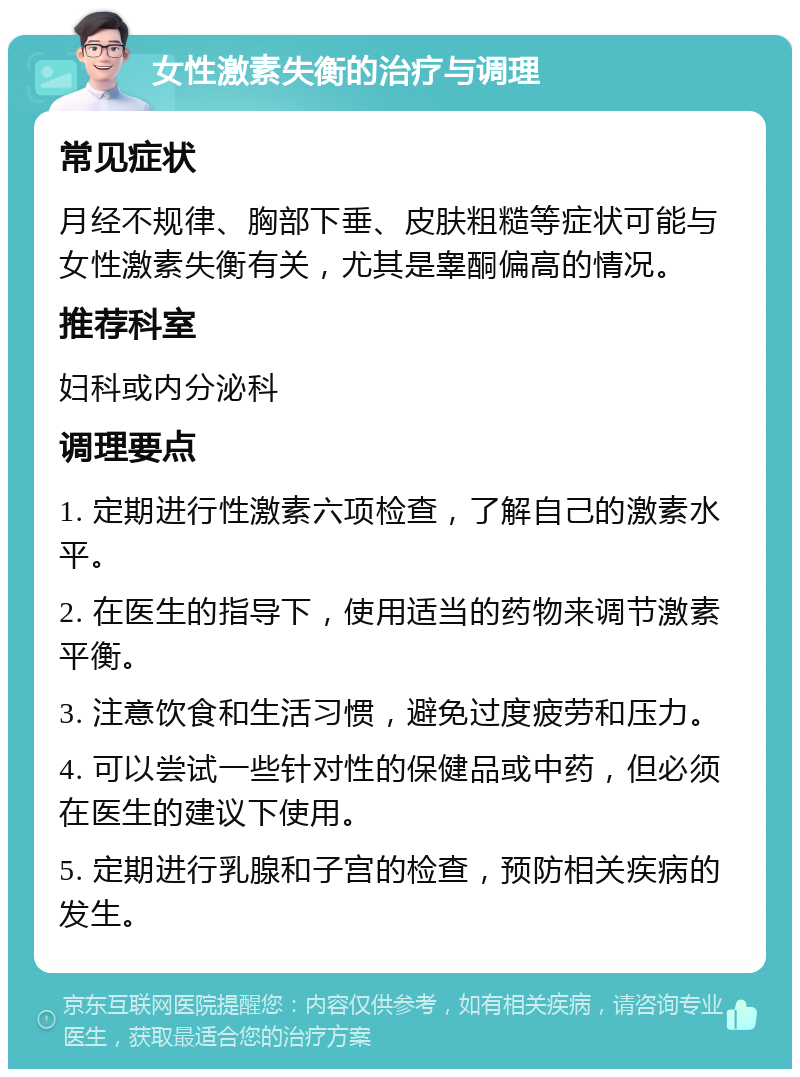 女性激素失衡的治疗与调理 常见症状 月经不规律、胸部下垂、皮肤粗糙等症状可能与女性激素失衡有关，尤其是睾酮偏高的情况。 推荐科室 妇科或内分泌科 调理要点 1. 定期进行性激素六项检查，了解自己的激素水平。 2. 在医生的指导下，使用适当的药物来调节激素平衡。 3. 注意饮食和生活习惯，避免过度疲劳和压力。 4. 可以尝试一些针对性的保健品或中药，但必须在医生的建议下使用。 5. 定期进行乳腺和子宫的检查，预防相关疾病的发生。