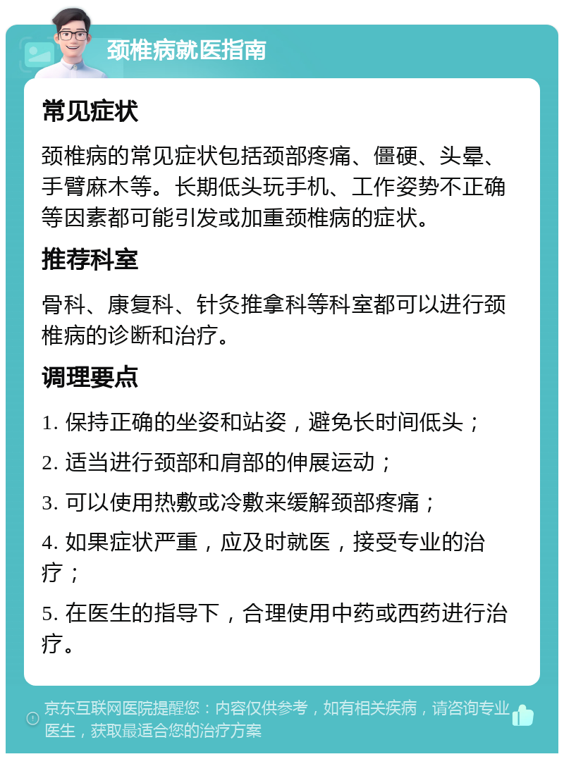 颈椎病就医指南 常见症状 颈椎病的常见症状包括颈部疼痛、僵硬、头晕、手臂麻木等。长期低头玩手机、工作姿势不正确等因素都可能引发或加重颈椎病的症状。 推荐科室 骨科、康复科、针灸推拿科等科室都可以进行颈椎病的诊断和治疗。 调理要点 1. 保持正确的坐姿和站姿，避免长时间低头； 2. 适当进行颈部和肩部的伸展运动； 3. 可以使用热敷或冷敷来缓解颈部疼痛； 4. 如果症状严重，应及时就医，接受专业的治疗； 5. 在医生的指导下，合理使用中药或西药进行治疗。