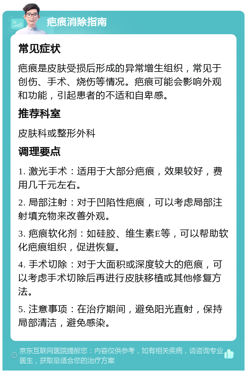 疤痕消除指南 常见症状 疤痕是皮肤受损后形成的异常增生组织，常见于创伤、手术、烧伤等情况。疤痕可能会影响外观和功能，引起患者的不适和自卑感。 推荐科室 皮肤科或整形外科 调理要点 1. 激光手术：适用于大部分疤痕，效果较好，费用几千元左右。 2. 局部注射：对于凹陷性疤痕，可以考虑局部注射填充物来改善外观。 3. 疤痕软化剂：如硅胶、维生素E等，可以帮助软化疤痕组织，促进恢复。 4. 手术切除：对于大面积或深度较大的疤痕，可以考虑手术切除后再进行皮肤移植或其他修复方法。 5. 注意事项：在治疗期间，避免阳光直射，保持局部清洁，避免感染。