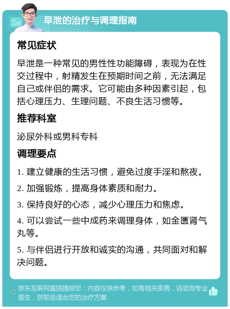 早泄的治疗与调理指南 常见症状 早泄是一种常见的男性性功能障碍，表现为在性交过程中，射精发生在预期时间之前，无法满足自己或伴侣的需求。它可能由多种因素引起，包括心理压力、生理问题、不良生活习惯等。 推荐科室 泌尿外科或男科专科 调理要点 1. 建立健康的生活习惯，避免过度手淫和熬夜。 2. 加强锻炼，提高身体素质和耐力。 3. 保持良好的心态，减少心理压力和焦虑。 4. 可以尝试一些中成药来调理身体，如金匮肾气丸等。 5. 与伴侣进行开放和诚实的沟通，共同面对和解决问题。