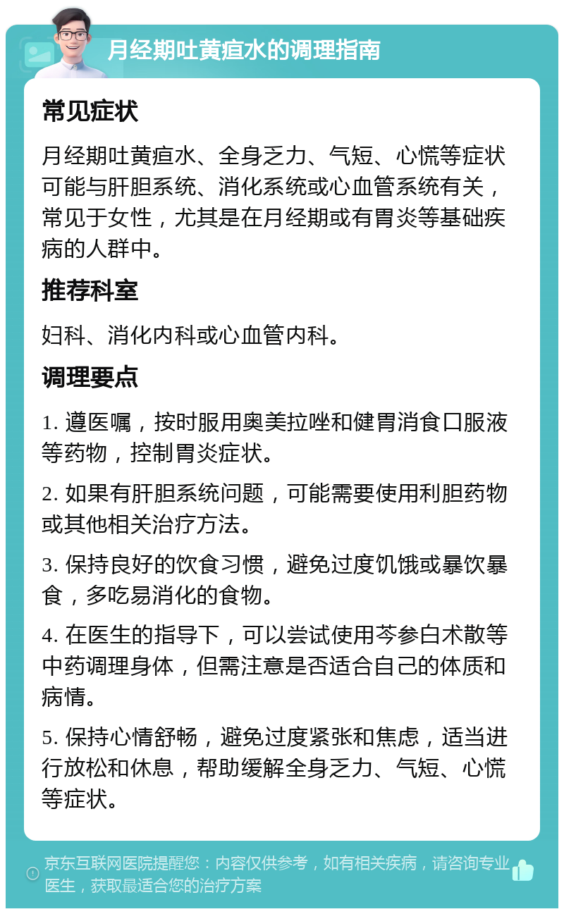 月经期吐黄疸水的调理指南 常见症状 月经期吐黄疸水、全身乏力、气短、心慌等症状可能与肝胆系统、消化系统或心血管系统有关，常见于女性，尤其是在月经期或有胃炎等基础疾病的人群中。 推荐科室 妇科、消化内科或心血管内科。 调理要点 1. 遵医嘱，按时服用奥美拉唑和健胃消食口服液等药物，控制胃炎症状。 2. 如果有肝胆系统问题，可能需要使用利胆药物或其他相关治疗方法。 3. 保持良好的饮食习惯，避免过度饥饿或暴饮暴食，多吃易消化的食物。 4. 在医生的指导下，可以尝试使用芩参白术散等中药调理身体，但需注意是否适合自己的体质和病情。 5. 保持心情舒畅，避免过度紧张和焦虑，适当进行放松和休息，帮助缓解全身乏力、气短、心慌等症状。