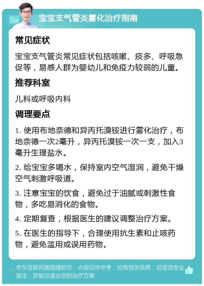 宝宝支气管炎雾化治疗指南 常见症状 宝宝支气管炎常见症状包括咳嗽、痰多、呼吸急促等，易感人群为婴幼儿和免疫力较弱的儿童。 推荐科室 儿科或呼吸内科 调理要点 1. 使用布地奈德和异丙托溴铵进行雾化治疗，布地奈德一次2毫升，异丙托溴铵一次一支，加入3毫升生理盐水。 2. 给宝宝多喝水，保持室内空气湿润，避免干燥空气刺激呼吸道。 3. 注意宝宝的饮食，避免过于油腻或刺激性食物，多吃易消化的食物。 4. 定期复查，根据医生的建议调整治疗方案。 5. 在医生的指导下，合理使用抗生素和止咳药物，避免滥用或误用药物。