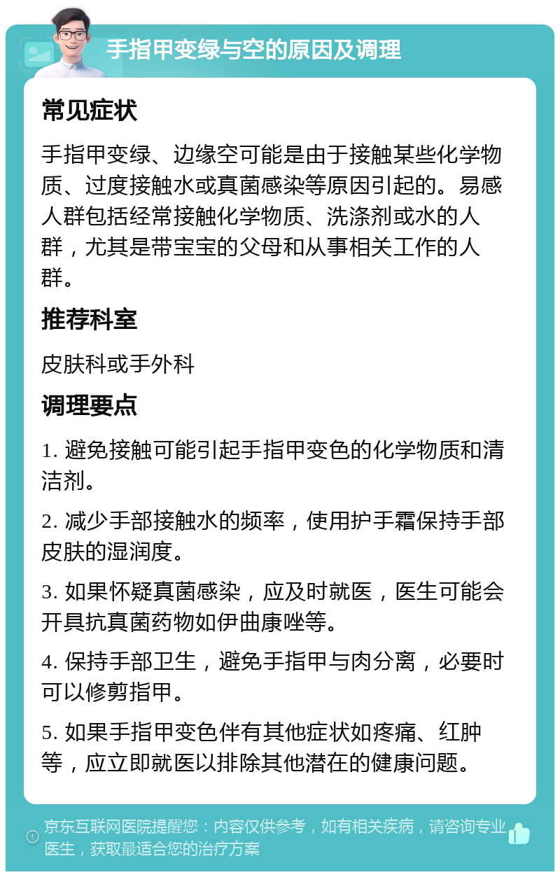 手指甲变绿与空的原因及调理 常见症状 手指甲变绿、边缘空可能是由于接触某些化学物质、过度接触水或真菌感染等原因引起的。易感人群包括经常接触化学物质、洗涤剂或水的人群，尤其是带宝宝的父母和从事相关工作的人群。 推荐科室 皮肤科或手外科 调理要点 1. 避免接触可能引起手指甲变色的化学物质和清洁剂。 2. 减少手部接触水的频率，使用护手霜保持手部皮肤的湿润度。 3. 如果怀疑真菌感染，应及时就医，医生可能会开具抗真菌药物如伊曲康唑等。 4. 保持手部卫生，避免手指甲与肉分离，必要时可以修剪指甲。 5. 如果手指甲变色伴有其他症状如疼痛、红肿等，应立即就医以排除其他潜在的健康问题。