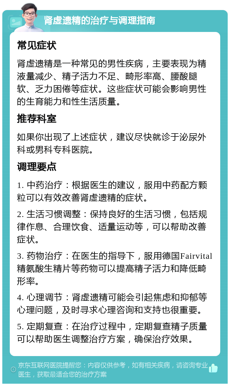 肾虚遗精的治疗与调理指南 常见症状 肾虚遗精是一种常见的男性疾病，主要表现为精液量减少、精子活力不足、畸形率高、腰酸腿软、乏力困倦等症状。这些症状可能会影响男性的生育能力和性生活质量。 推荐科室 如果你出现了上述症状，建议尽快就诊于泌尿外科或男科专科医院。 调理要点 1. 中药治疗：根据医生的建议，服用中药配方颗粒可以有效改善肾虚遗精的症状。 2. 生活习惯调整：保持良好的生活习惯，包括规律作息、合理饮食、适量运动等，可以帮助改善症状。 3. 药物治疗：在医生的指导下，服用德国Fairvital精氨酸生精片等药物可以提高精子活力和降低畸形率。 4. 心理调节：肾虚遗精可能会引起焦虑和抑郁等心理问题，及时寻求心理咨询和支持也很重要。 5. 定期复查：在治疗过程中，定期复查精子质量可以帮助医生调整治疗方案，确保治疗效果。