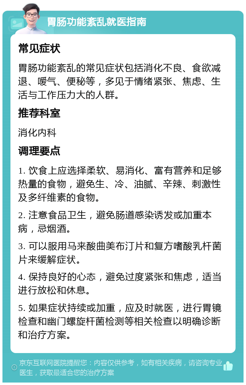 胃肠功能紊乱就医指南 常见症状 胃肠功能紊乱的常见症状包括消化不良、食欲减退、嗳气、便秘等，多见于情绪紧张、焦虑、生活与工作压力大的人群。 推荐科室 消化内科 调理要点 1. 饮食上应选择柔软、易消化、富有营养和足够热量的食物，避免生、冷、油腻、辛辣、刺激性及多纤维素的食物。 2. 注意食品卫生，避免肠道感染诱发或加重本病，忌烟酒。 3. 可以服用马来酸曲美布汀片和复方嗜酸乳杆菌片来缓解症状。 4. 保持良好的心态，避免过度紧张和焦虑，适当进行放松和休息。 5. 如果症状持续或加重，应及时就医，进行胃镜检查和幽门螺旋杆菌检测等相关检查以明确诊断和治疗方案。