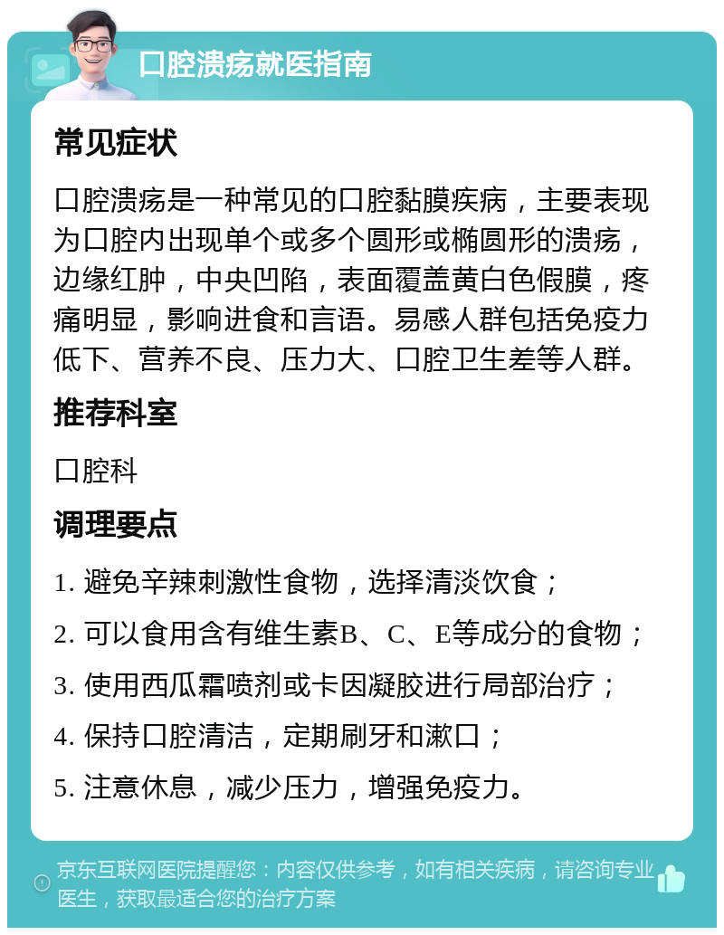 口腔溃疡就医指南 常见症状 口腔溃疡是一种常见的口腔黏膜疾病，主要表现为口腔内出现单个或多个圆形或椭圆形的溃疡，边缘红肿，中央凹陷，表面覆盖黄白色假膜，疼痛明显，影响进食和言语。易感人群包括免疫力低下、营养不良、压力大、口腔卫生差等人群。 推荐科室 口腔科 调理要点 1. 避免辛辣刺激性食物，选择清淡饮食； 2. 可以食用含有维生素B、C、E等成分的食物； 3. 使用西瓜霜喷剂或卡因凝胶进行局部治疗； 4. 保持口腔清洁，定期刷牙和漱口； 5. 注意休息，减少压力，增强免疫力。