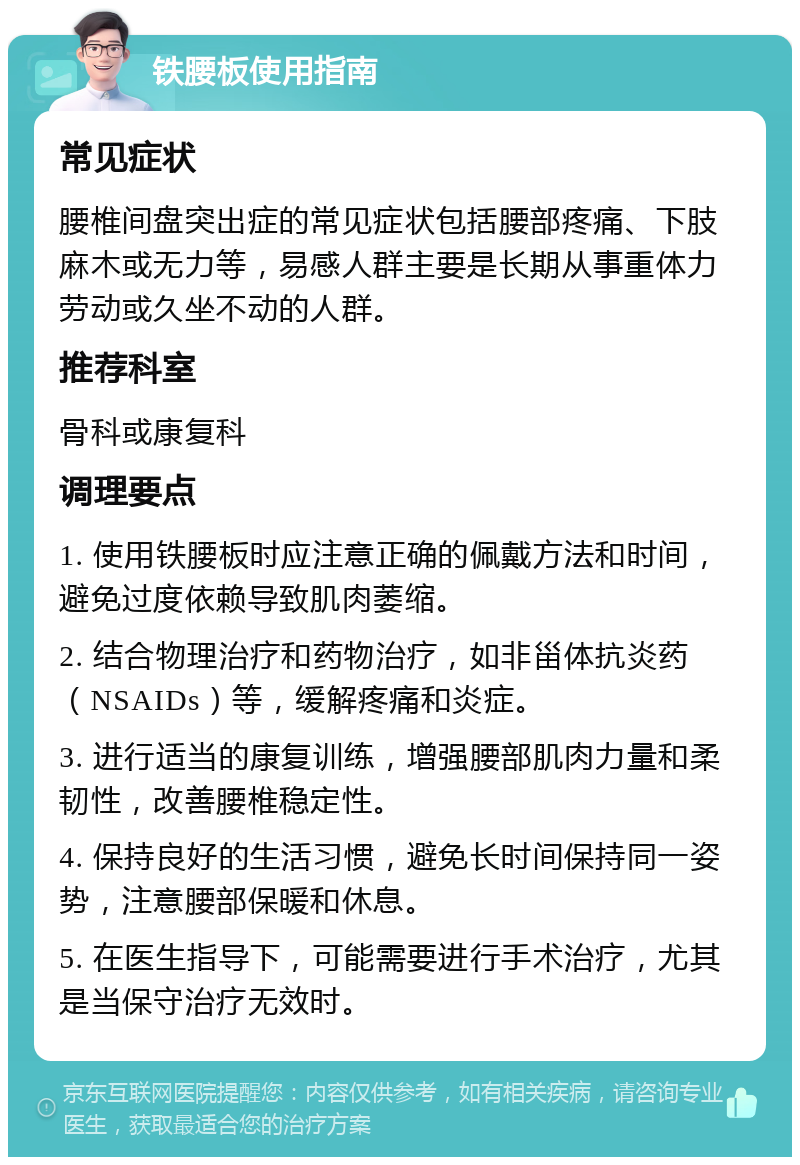 铁腰板使用指南 常见症状 腰椎间盘突出症的常见症状包括腰部疼痛、下肢麻木或无力等，易感人群主要是长期从事重体力劳动或久坐不动的人群。 推荐科室 骨科或康复科 调理要点 1. 使用铁腰板时应注意正确的佩戴方法和时间，避免过度依赖导致肌肉萎缩。 2. 结合物理治疗和药物治疗，如非甾体抗炎药（NSAIDs）等，缓解疼痛和炎症。 3. 进行适当的康复训练，增强腰部肌肉力量和柔韧性，改善腰椎稳定性。 4. 保持良好的生活习惯，避免长时间保持同一姿势，注意腰部保暖和休息。 5. 在医生指导下，可能需要进行手术治疗，尤其是当保守治疗无效时。