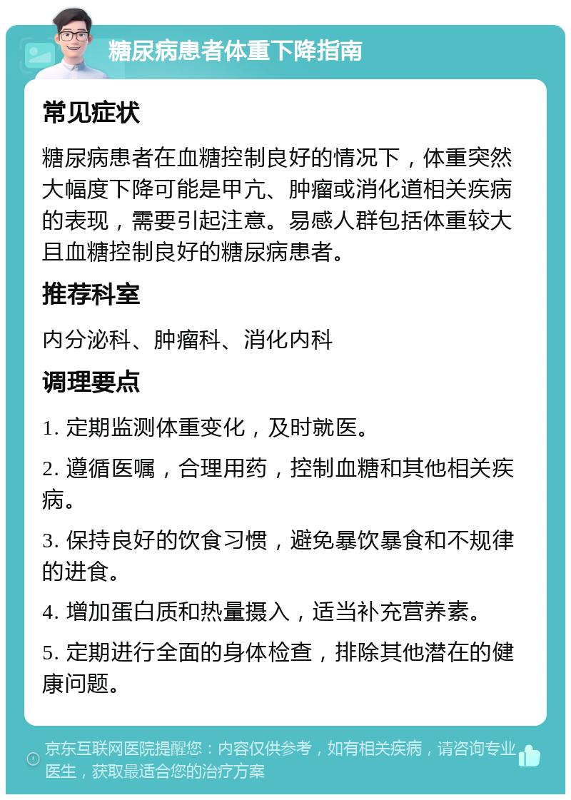 糖尿病患者体重下降指南 常见症状 糖尿病患者在血糖控制良好的情况下，体重突然大幅度下降可能是甲亢、肿瘤或消化道相关疾病的表现，需要引起注意。易感人群包括体重较大且血糖控制良好的糖尿病患者。 推荐科室 内分泌科、肿瘤科、消化内科 调理要点 1. 定期监测体重变化，及时就医。 2. 遵循医嘱，合理用药，控制血糖和其他相关疾病。 3. 保持良好的饮食习惯，避免暴饮暴食和不规律的进食。 4. 增加蛋白质和热量摄入，适当补充营养素。 5. 定期进行全面的身体检查，排除其他潜在的健康问题。