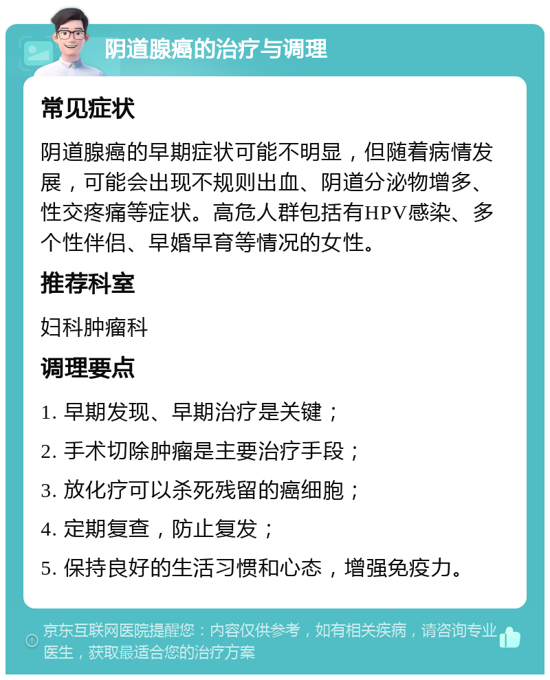 阴道腺癌的治疗与调理 常见症状 阴道腺癌的早期症状可能不明显，但随着病情发展，可能会出现不规则出血、阴道分泌物增多、性交疼痛等症状。高危人群包括有HPV感染、多个性伴侣、早婚早育等情况的女性。 推荐科室 妇科肿瘤科 调理要点 1. 早期发现、早期治疗是关键； 2. 手术切除肿瘤是主要治疗手段； 3. 放化疗可以杀死残留的癌细胞； 4. 定期复查，防止复发； 5. 保持良好的生活习惯和心态，增强免疫力。