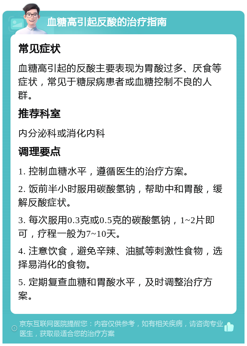 血糖高引起反酸的治疗指南 常见症状 血糖高引起的反酸主要表现为胃酸过多、厌食等症状，常见于糖尿病患者或血糖控制不良的人群。 推荐科室 内分泌科或消化内科 调理要点 1. 控制血糖水平，遵循医生的治疗方案。 2. 饭前半小时服用碳酸氢钠，帮助中和胃酸，缓解反酸症状。 3. 每次服用0.3克或0.5克的碳酸氢钠，1~2片即可，疗程一般为7~10天。 4. 注意饮食，避免辛辣、油腻等刺激性食物，选择易消化的食物。 5. 定期复查血糖和胃酸水平，及时调整治疗方案。