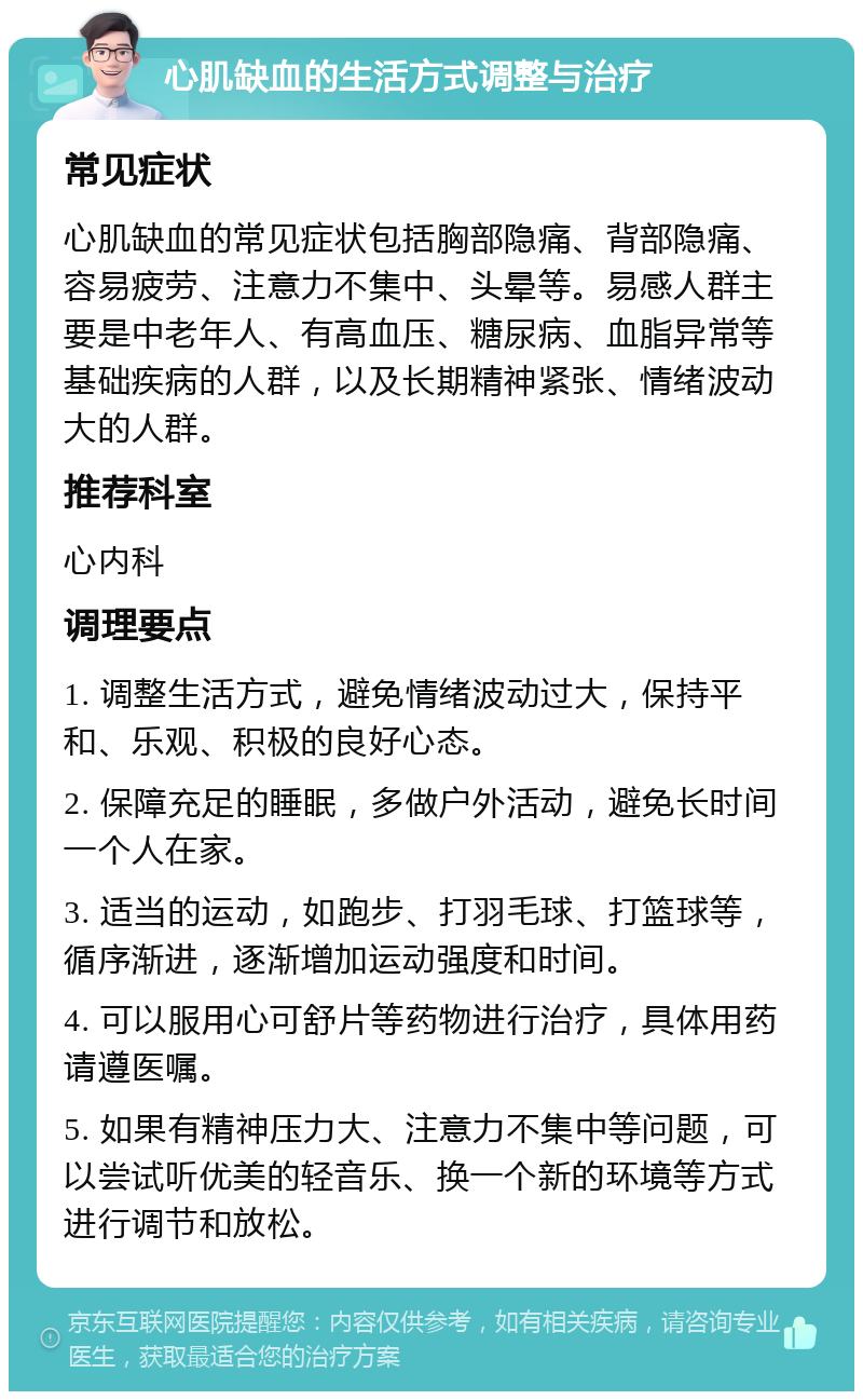 心肌缺血的生活方式调整与治疗 常见症状 心肌缺血的常见症状包括胸部隐痛、背部隐痛、容易疲劳、注意力不集中、头晕等。易感人群主要是中老年人、有高血压、糖尿病、血脂异常等基础疾病的人群，以及长期精神紧张、情绪波动大的人群。 推荐科室 心内科 调理要点 1. 调整生活方式，避免情绪波动过大，保持平和、乐观、积极的良好心态。 2. 保障充足的睡眠，多做户外活动，避免长时间一个人在家。 3. 适当的运动，如跑步、打羽毛球、打篮球等，循序渐进，逐渐增加运动强度和时间。 4. 可以服用心可舒片等药物进行治疗，具体用药请遵医嘱。 5. 如果有精神压力大、注意力不集中等问题，可以尝试听优美的轻音乐、换一个新的环境等方式进行调节和放松。