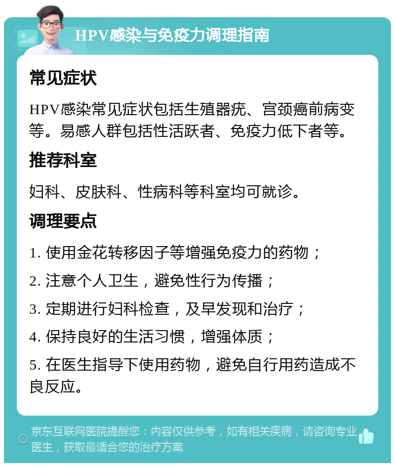 HPV感染与免疫力调理指南 常见症状 HPV感染常见症状包括生殖器疣、宫颈癌前病变等。易感人群包括性活跃者、免疫力低下者等。 推荐科室 妇科、皮肤科、性病科等科室均可就诊。 调理要点 1. 使用金花转移因子等增强免疫力的药物； 2. 注意个人卫生，避免性行为传播； 3. 定期进行妇科检查，及早发现和治疗； 4. 保持良好的生活习惯，增强体质； 5. 在医生指导下使用药物，避免自行用药造成不良反应。