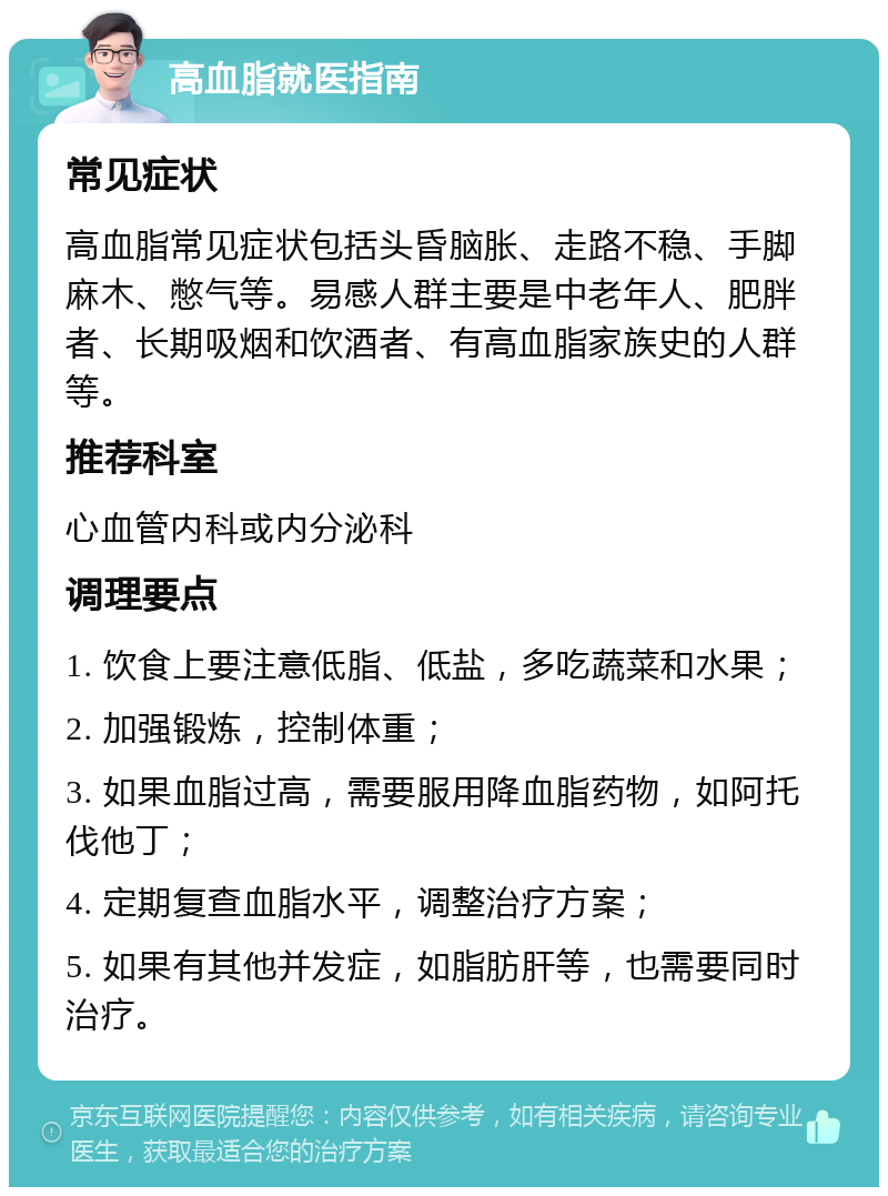 高血脂就医指南 常见症状 高血脂常见症状包括头昏脑胀、走路不稳、手脚麻木、憋气等。易感人群主要是中老年人、肥胖者、长期吸烟和饮酒者、有高血脂家族史的人群等。 推荐科室 心血管内科或内分泌科 调理要点 1. 饮食上要注意低脂、低盐，多吃蔬菜和水果； 2. 加强锻炼，控制体重； 3. 如果血脂过高，需要服用降血脂药物，如阿托伐他丁； 4. 定期复查血脂水平，调整治疗方案； 5. 如果有其他并发症，如脂肪肝等，也需要同时治疗。