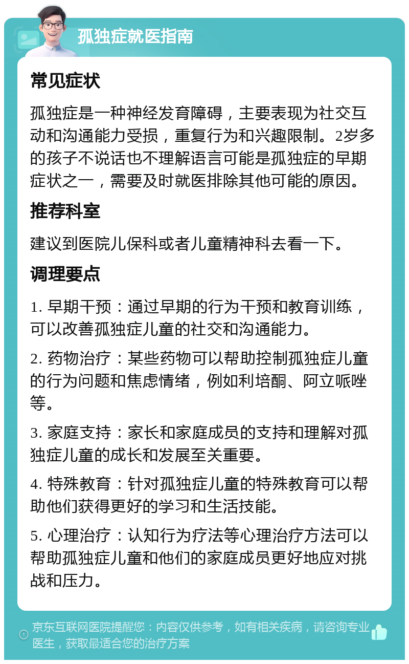 孤独症就医指南 常见症状 孤独症是一种神经发育障碍，主要表现为社交互动和沟通能力受损，重复行为和兴趣限制。2岁多的孩子不说话也不理解语言可能是孤独症的早期症状之一，需要及时就医排除其他可能的原因。 推荐科室 建议到医院儿保科或者儿童精神科去看一下。 调理要点 1. 早期干预：通过早期的行为干预和教育训练，可以改善孤独症儿童的社交和沟通能力。 2. 药物治疗：某些药物可以帮助控制孤独症儿童的行为问题和焦虑情绪，例如利培酮、阿立哌唑等。 3. 家庭支持：家长和家庭成员的支持和理解对孤独症儿童的成长和发展至关重要。 4. 特殊教育：针对孤独症儿童的特殊教育可以帮助他们获得更好的学习和生活技能。 5. 心理治疗：认知行为疗法等心理治疗方法可以帮助孤独症儿童和他们的家庭成员更好地应对挑战和压力。