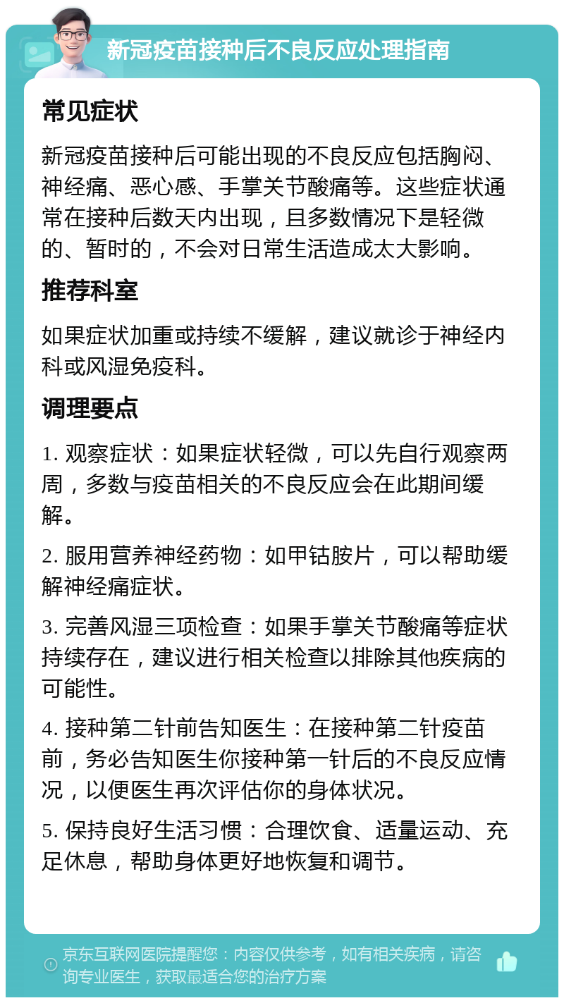 新冠疫苗接种后不良反应处理指南 常见症状 新冠疫苗接种后可能出现的不良反应包括胸闷、神经痛、恶心感、手掌关节酸痛等。这些症状通常在接种后数天内出现，且多数情况下是轻微的、暂时的，不会对日常生活造成太大影响。 推荐科室 如果症状加重或持续不缓解，建议就诊于神经内科或风湿免疫科。 调理要点 1. 观察症状：如果症状轻微，可以先自行观察两周，多数与疫苗相关的不良反应会在此期间缓解。 2. 服用营养神经药物：如甲钴胺片，可以帮助缓解神经痛症状。 3. 完善风湿三项检查：如果手掌关节酸痛等症状持续存在，建议进行相关检查以排除其他疾病的可能性。 4. 接种第二针前告知医生：在接种第二针疫苗前，务必告知医生你接种第一针后的不良反应情况，以便医生再次评估你的身体状况。 5. 保持良好生活习惯：合理饮食、适量运动、充足休息，帮助身体更好地恢复和调节。