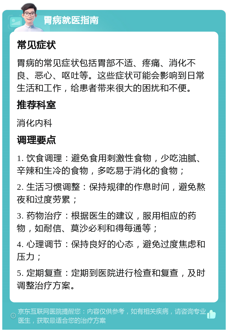 胃病就医指南 常见症状 胃病的常见症状包括胃部不适、疼痛、消化不良、恶心、呕吐等。这些症状可能会影响到日常生活和工作，给患者带来很大的困扰和不便。 推荐科室 消化内科 调理要点 1. 饮食调理：避免食用刺激性食物，少吃油腻、辛辣和生冷的食物，多吃易于消化的食物； 2. 生活习惯调整：保持规律的作息时间，避免熬夜和过度劳累； 3. 药物治疗：根据医生的建议，服用相应的药物，如耐信、莫沙必利和得每通等； 4. 心理调节：保持良好的心态，避免过度焦虑和压力； 5. 定期复查：定期到医院进行检查和复查，及时调整治疗方案。