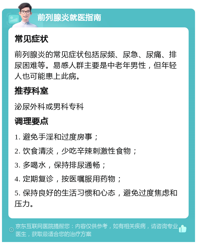 前列腺炎就医指南 常见症状 前列腺炎的常见症状包括尿频、尿急、尿痛、排尿困难等。易感人群主要是中老年男性，但年轻人也可能患上此病。 推荐科室 泌尿外科或男科专科 调理要点 1. 避免手淫和过度房事； 2. 饮食清淡，少吃辛辣刺激性食物； 3. 多喝水，保持排尿通畅； 4. 定期复诊，按医嘱服用药物； 5. 保持良好的生活习惯和心态，避免过度焦虑和压力。