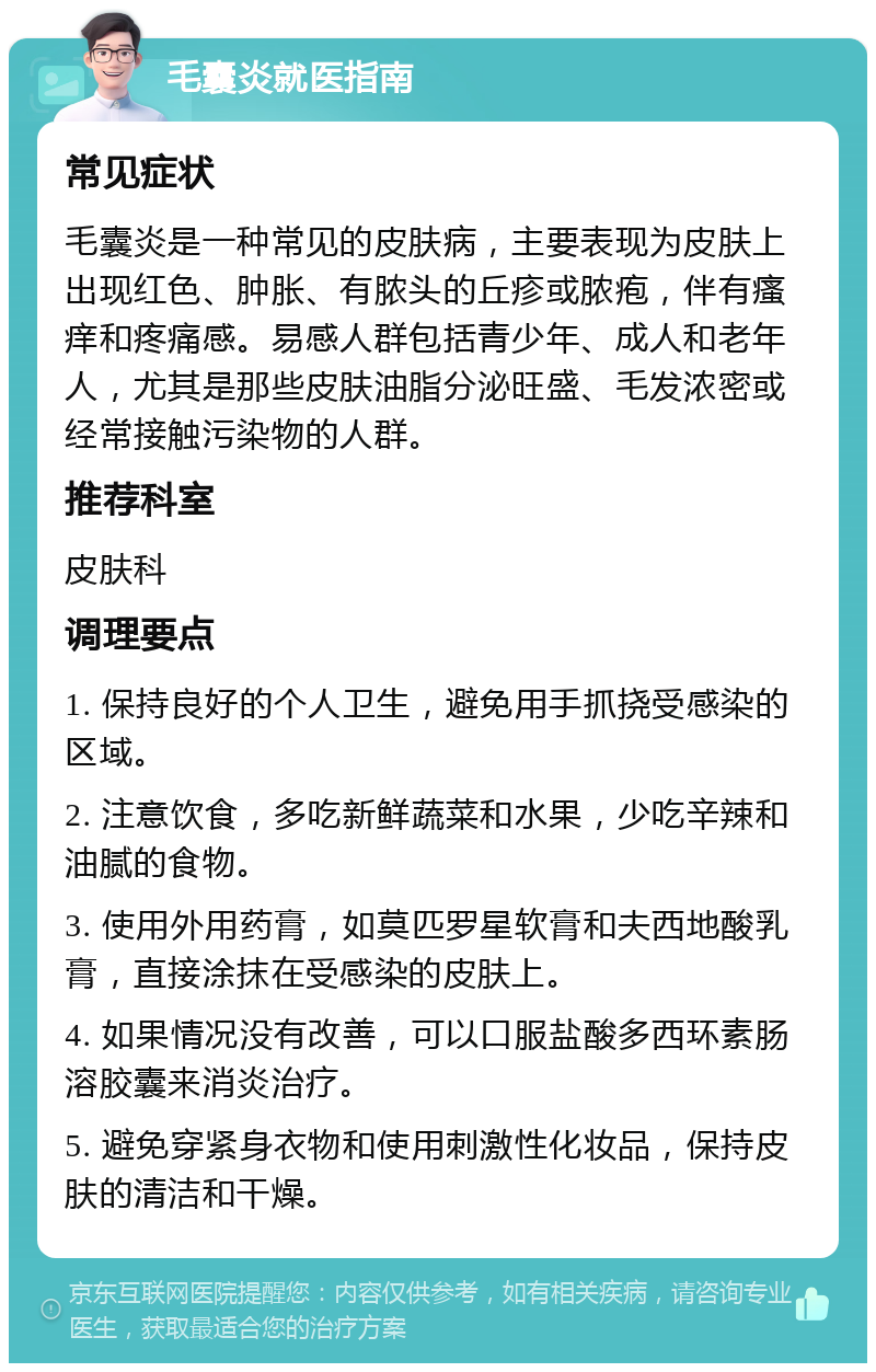 毛囊炎就医指南 常见症状 毛囊炎是一种常见的皮肤病，主要表现为皮肤上出现红色、肿胀、有脓头的丘疹或脓疱，伴有瘙痒和疼痛感。易感人群包括青少年、成人和老年人，尤其是那些皮肤油脂分泌旺盛、毛发浓密或经常接触污染物的人群。 推荐科室 皮肤科 调理要点 1. 保持良好的个人卫生，避免用手抓挠受感染的区域。 2. 注意饮食，多吃新鲜蔬菜和水果，少吃辛辣和油腻的食物。 3. 使用外用药膏，如莫匹罗星软膏和夫西地酸乳膏，直接涂抹在受感染的皮肤上。 4. 如果情况没有改善，可以口服盐酸多西环素肠溶胶囊来消炎治疗。 5. 避免穿紧身衣物和使用刺激性化妆品，保持皮肤的清洁和干燥。