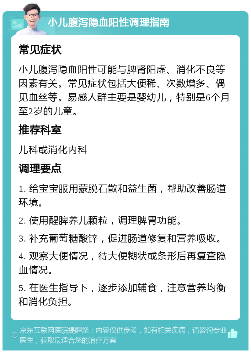 小儿腹泻隐血阳性调理指南 常见症状 小儿腹泻隐血阳性可能与脾肾阳虚、消化不良等因素有关。常见症状包括大便稀、次数增多、偶见血丝等。易感人群主要是婴幼儿，特别是6个月至2岁的儿童。 推荐科室 儿科或消化内科 调理要点 1. 给宝宝服用蒙脱石散和益生菌，帮助改善肠道环境。 2. 使用醒脾养儿颗粒，调理脾胃功能。 3. 补充葡萄糖酸锌，促进肠道修复和营养吸收。 4. 观察大便情况，待大便糊状或条形后再复查隐血情况。 5. 在医生指导下，逐步添加辅食，注意营养均衡和消化负担。