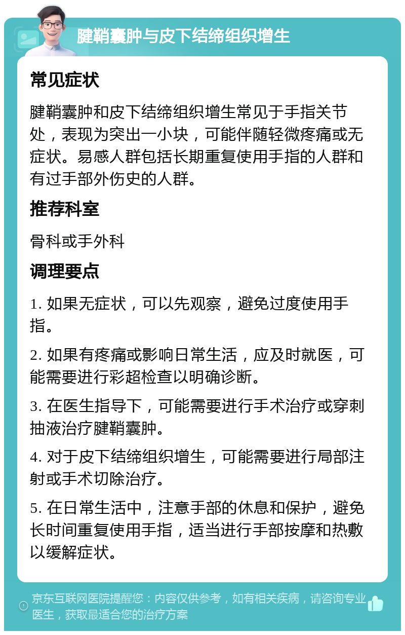 腱鞘囊肿与皮下结缔组织增生 常见症状 腱鞘囊肿和皮下结缔组织增生常见于手指关节处，表现为突出一小块，可能伴随轻微疼痛或无症状。易感人群包括长期重复使用手指的人群和有过手部外伤史的人群。 推荐科室 骨科或手外科 调理要点 1. 如果无症状，可以先观察，避免过度使用手指。 2. 如果有疼痛或影响日常生活，应及时就医，可能需要进行彩超检查以明确诊断。 3. 在医生指导下，可能需要进行手术治疗或穿刺抽液治疗腱鞘囊肿。 4. 对于皮下结缔组织增生，可能需要进行局部注射或手术切除治疗。 5. 在日常生活中，注意手部的休息和保护，避免长时间重复使用手指，适当进行手部按摩和热敷以缓解症状。