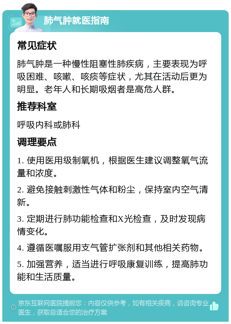 肺气肿就医指南 常见症状 肺气肿是一种慢性阻塞性肺疾病，主要表现为呼吸困难、咳嗽、咳痰等症状，尤其在活动后更为明显。老年人和长期吸烟者是高危人群。 推荐科室 呼吸内科或肺科 调理要点 1. 使用医用级制氧机，根据医生建议调整氧气流量和浓度。 2. 避免接触刺激性气体和粉尘，保持室内空气清新。 3. 定期进行肺功能检查和X光检查，及时发现病情变化。 4. 遵循医嘱服用支气管扩张剂和其他相关药物。 5. 加强营养，适当进行呼吸康复训练，提高肺功能和生活质量。