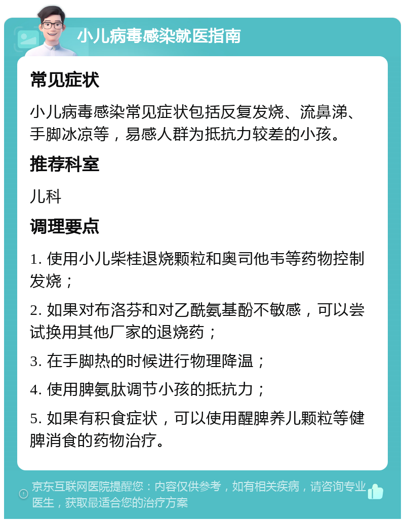 小儿病毒感染就医指南 常见症状 小儿病毒感染常见症状包括反复发烧、流鼻涕、手脚冰凉等，易感人群为抵抗力较差的小孩。 推荐科室 儿科 调理要点 1. 使用小儿柴桂退烧颗粒和奥司他韦等药物控制发烧； 2. 如果对布洛芬和对乙酰氨基酚不敏感，可以尝试换用其他厂家的退烧药； 3. 在手脚热的时候进行物理降温； 4. 使用脾氨肽调节小孩的抵抗力； 5. 如果有积食症状，可以使用醒脾养儿颗粒等健脾消食的药物治疗。