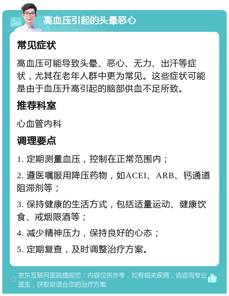 高血压引起的头晕恶心 常见症状 高血压可能导致头晕、恶心、无力、出汗等症状，尤其在老年人群中更为常见。这些症状可能是由于血压升高引起的脑部供血不足所致。 推荐科室 心血管内科 调理要点 1. 定期测量血压，控制在正常范围内； 2. 遵医嘱服用降压药物，如ACEI、ARB、钙通道阻滞剂等； 3. 保持健康的生活方式，包括适量运动、健康饮食、戒烟限酒等； 4. 减少精神压力，保持良好的心态； 5. 定期复查，及时调整治疗方案。