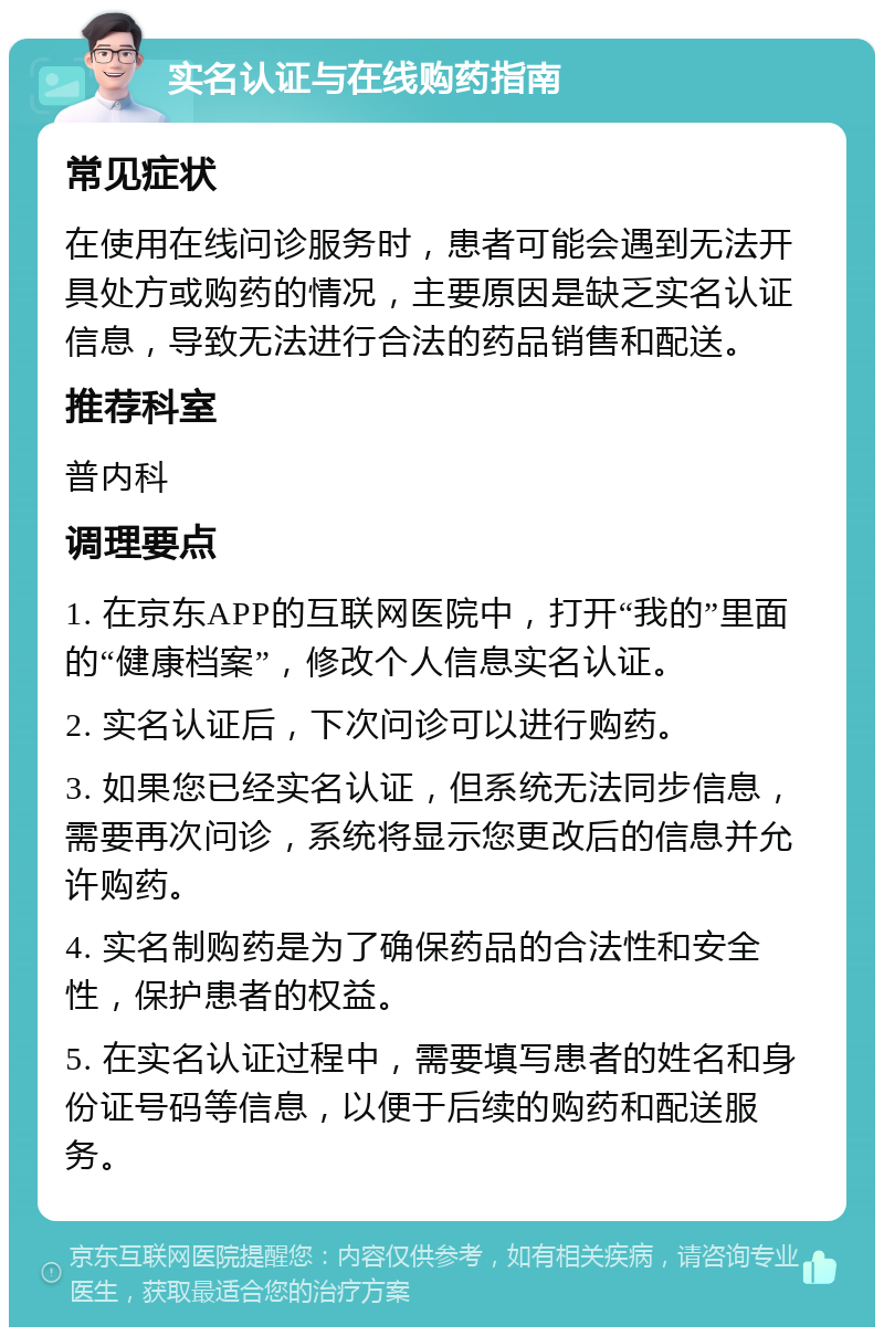 实名认证与在线购药指南 常见症状 在使用在线问诊服务时，患者可能会遇到无法开具处方或购药的情况，主要原因是缺乏实名认证信息，导致无法进行合法的药品销售和配送。 推荐科室 普内科 调理要点 1. 在京东APP的互联网医院中，打开“我的”里面的“健康档案”，修改个人信息实名认证。 2. 实名认证后，下次问诊可以进行购药。 3. 如果您已经实名认证，但系统无法同步信息，需要再次问诊，系统将显示您更改后的信息并允许购药。 4. 实名制购药是为了确保药品的合法性和安全性，保护患者的权益。 5. 在实名认证过程中，需要填写患者的姓名和身份证号码等信息，以便于后续的购药和配送服务。