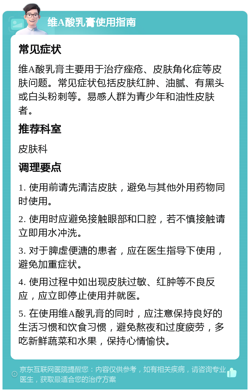 维A酸乳膏使用指南 常见症状 维A酸乳膏主要用于治疗痤疮、皮肤角化症等皮肤问题。常见症状包括皮肤红肿、油腻、有黑头或白头粉刺等。易感人群为青少年和油性皮肤者。 推荐科室 皮肤科 调理要点 1. 使用前请先清洁皮肤，避免与其他外用药物同时使用。 2. 使用时应避免接触眼部和口腔，若不慎接触请立即用水冲洗。 3. 对于脾虚便溏的患者，应在医生指导下使用，避免加重症状。 4. 使用过程中如出现皮肤过敏、红肿等不良反应，应立即停止使用并就医。 5. 在使用维A酸乳膏的同时，应注意保持良好的生活习惯和饮食习惯，避免熬夜和过度疲劳，多吃新鲜蔬菜和水果，保持心情愉快。