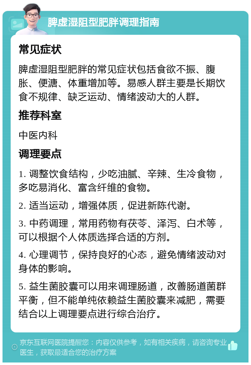 脾虚湿阻型肥胖调理指南 常见症状 脾虚湿阻型肥胖的常见症状包括食欲不振、腹胀、便溏、体重增加等。易感人群主要是长期饮食不规律、缺乏运动、情绪波动大的人群。 推荐科室 中医内科 调理要点 1. 调整饮食结构，少吃油腻、辛辣、生冷食物，多吃易消化、富含纤维的食物。 2. 适当运动，增强体质，促进新陈代谢。 3. 中药调理，常用药物有茯苓、泽泻、白术等，可以根据个人体质选择合适的方剂。 4. 心理调节，保持良好的心态，避免情绪波动对身体的影响。 5. 益生菌胶囊可以用来调理肠道，改善肠道菌群平衡，但不能单纯依赖益生菌胶囊来减肥，需要结合以上调理要点进行综合治疗。