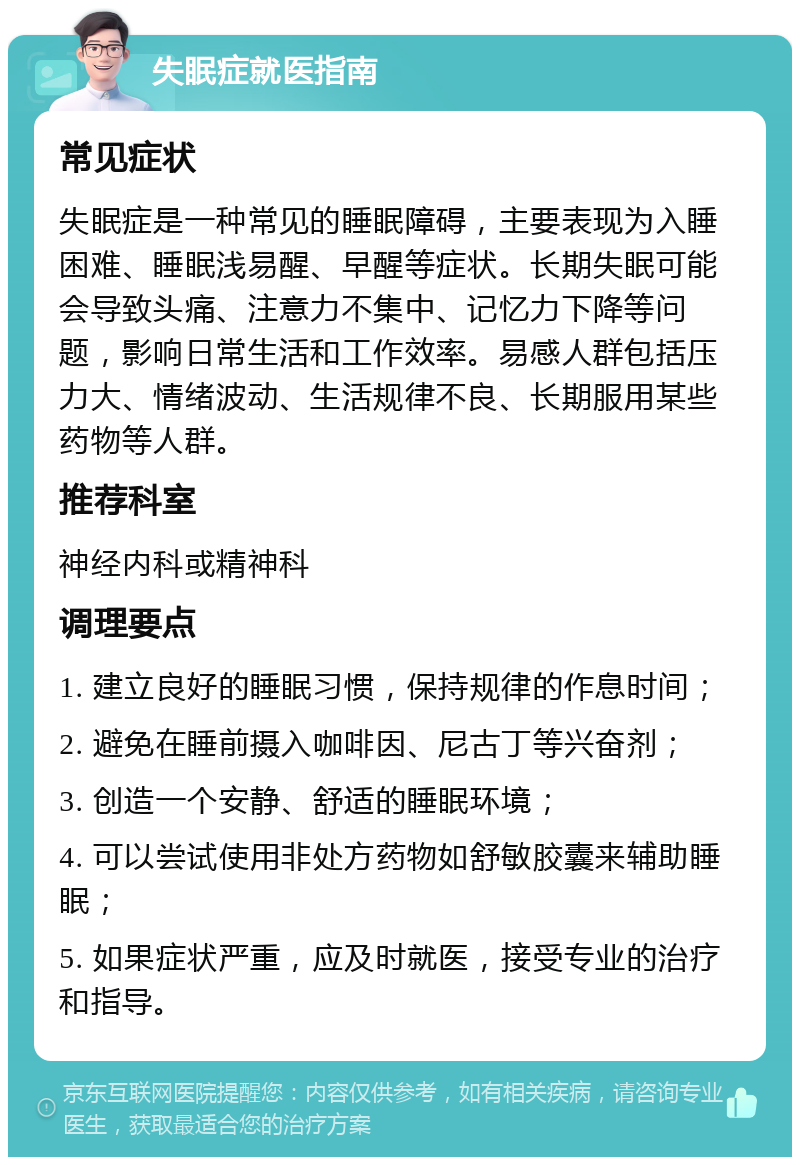 失眠症就医指南 常见症状 失眠症是一种常见的睡眠障碍，主要表现为入睡困难、睡眠浅易醒、早醒等症状。长期失眠可能会导致头痛、注意力不集中、记忆力下降等问题，影响日常生活和工作效率。易感人群包括压力大、情绪波动、生活规律不良、长期服用某些药物等人群。 推荐科室 神经内科或精神科 调理要点 1. 建立良好的睡眠习惯，保持规律的作息时间； 2. 避免在睡前摄入咖啡因、尼古丁等兴奋剂； 3. 创造一个安静、舒适的睡眠环境； 4. 可以尝试使用非处方药物如舒敏胶囊来辅助睡眠； 5. 如果症状严重，应及时就医，接受专业的治疗和指导。